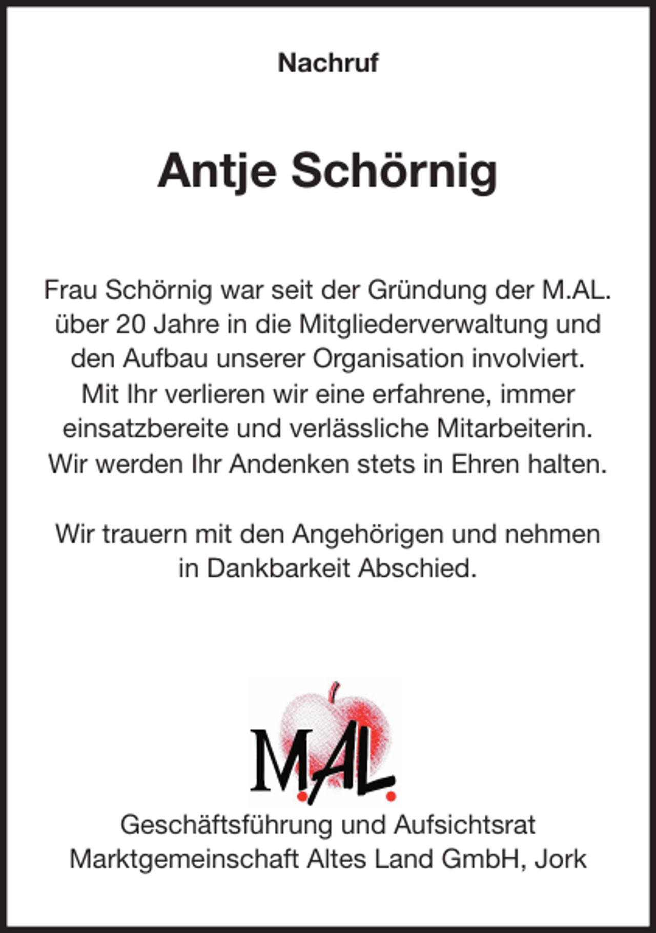 <p>Nachruf<br />Antje Schörnig<br />Frau Schörnig war seit der Gründung der M.AL.<br />über 20 Jahre in die Mitgliederverwaltung und<br />den Aufbau unserer Organisation involviert.<br />Mit Ihr verlieren wir eine erfahrene, immer<br />einsatzbereite und verlässliche Mitarbeiterin.<br />Wir werden Ihr Andenken stets in Ehren halten.</p>
<p>Wir trauern mit den Angehörigen und nehmen<br />in Dankbarkeit Abschied.</p>
<p>Geschäftsführung und Aufsichtsrat<br />Marktgemeinschaft Altes Land GmbH, Jork</p>