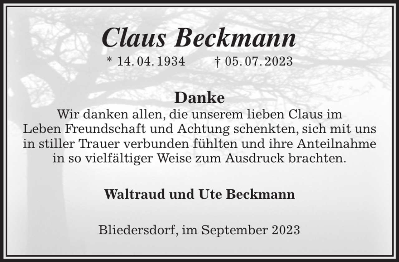 <p>Claus Beckmann<br />* 14. 04. 1934 † 05. 07. 2023<br />Danke<br />Wir danken allen, die unserem lieben Claus im<br />Leben Freundschaft und Achtung schenkten, sich mit uns in stiller Trauer verbunden fühlten und ihre Anteilnahme in so vielfältiger Weise zum Ausdruck brachten.<br />Waltraud und Ute Beckmann<br />Bliedersdorf, im September 2023</p>