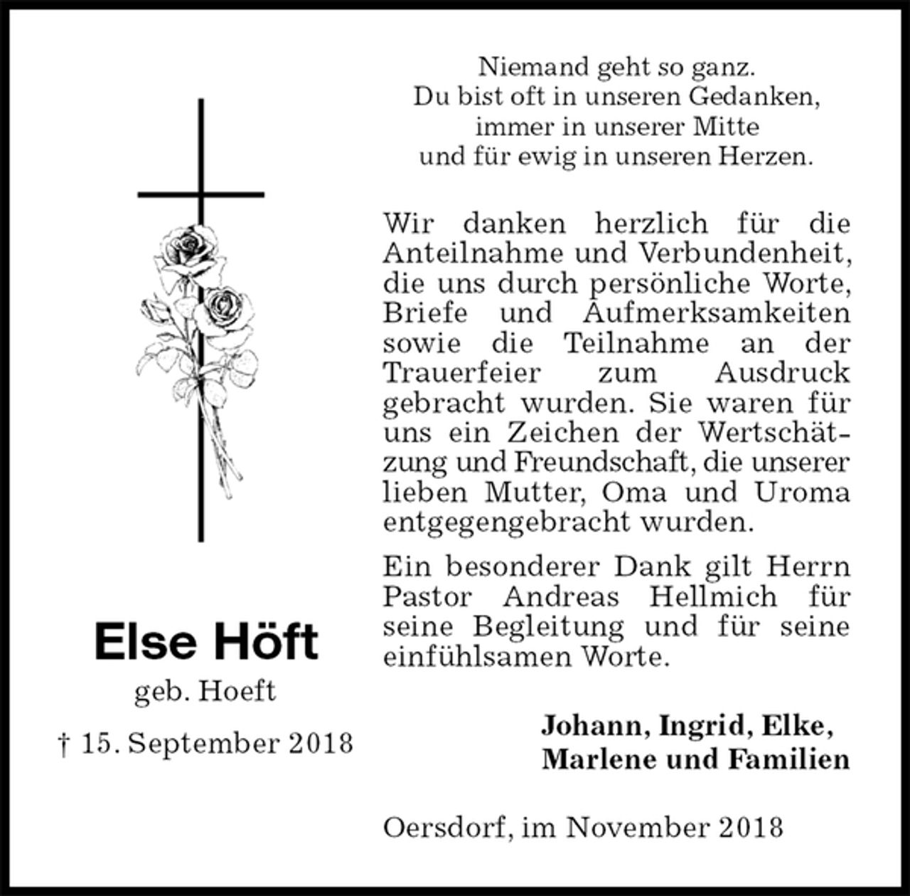 <p>Niemand geht so ganz.<br />Du bist oft in unseren Gedanken,<br />immer in unserer Mitte<br />und für ewig in unseren Herzen.<br />Wir danken herzlich für die<br />Anteilnahme und Verbundenheit, die uns durch persönliche Worte, Briefe und Aufmerksamkeiten sowie die Teilnahme an der Trauerfeier zum Ausdruck<br />gebracht wurden. Sie waren für uns ein Zeichen der Wertschätzung und Freundschaft, die unserer<br />lieben Mutter, Oma und Uroma entgegengebracht wurden.<br />Ein besonderer Dank gilt Herrn Pastor Andreas Hellmich für<br />seine Begleitung und für seine einfühlsamen Worte.<br />Oersdorf, im November 2018<br />Johann, Ingrid, Elke,<br />Marlene und Familien<br />Else Höft<br />geb. Hoeft<br />† 15. September 2018</p>
