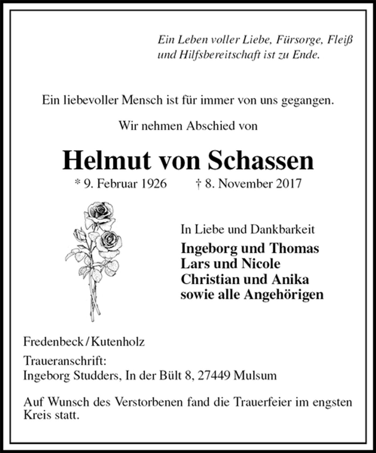 <p>Ein Leben voller Liebe, Fürsorge, Fleiß<br />und Hilfsbereitschaft ist zu Ende.<br />Ein liebevoller Mensch ist für immer von uns gegangen.</p>
<p>Wir nehmen Abschied von<br />Helmut von Schassen<br />* 9. Februar 1926 † 8. November 2017<br />In Liebe und Dankbarkeit<br />Ingeborg und Thomas<br />Lars und Nicole<br />Christian und Anika<br />sowie alle Angehörigen<br />Fredenbeck / Kutenholz<br />Traueranschrift:<br />Ingeborg Studders, In der Bült 8, 27449 Mulsum</p>
<p>Auf Wunsch des Verstorbenen fand die Trauerfeier im engsten Kreis statt.</p>
