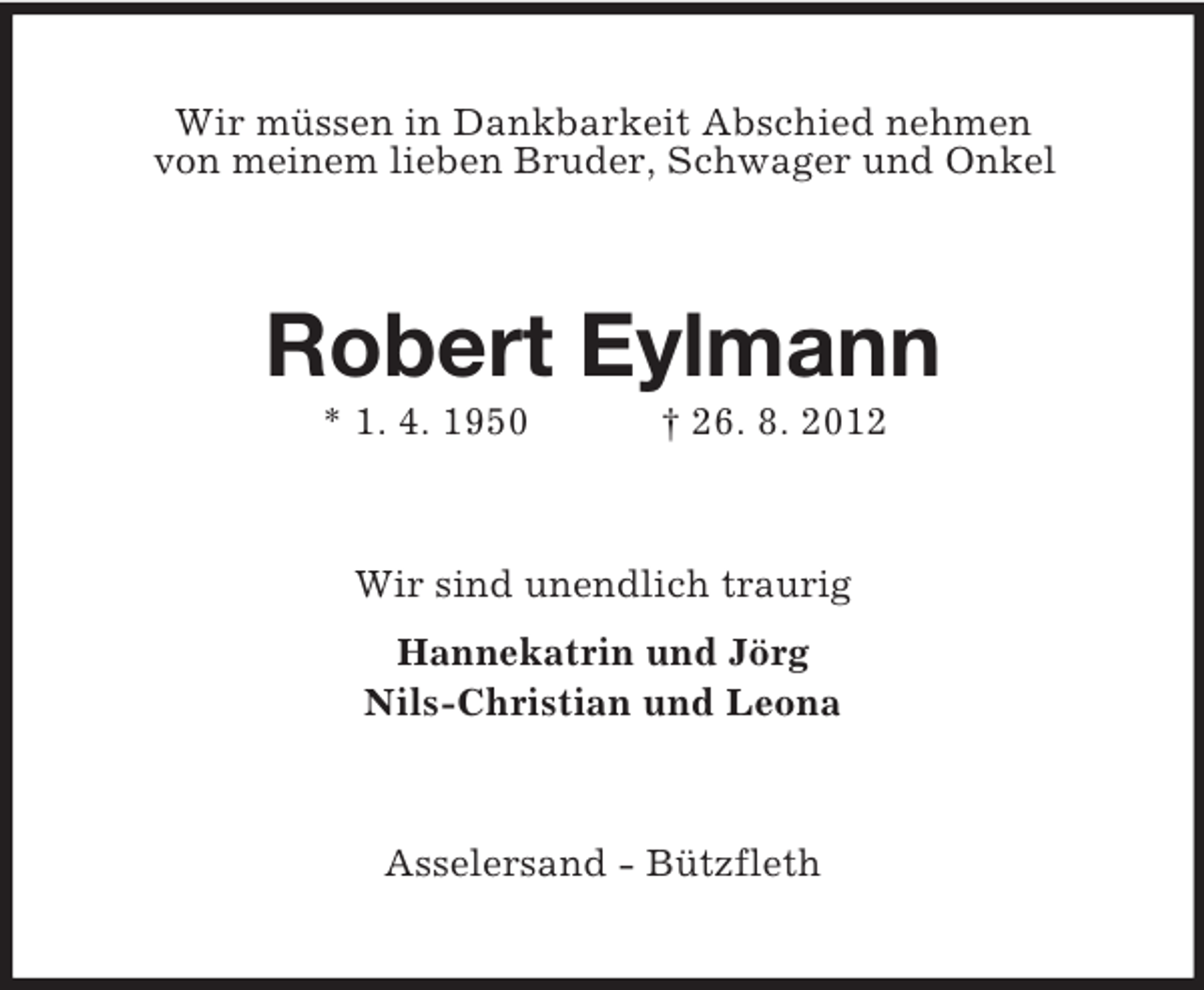 <p>Wir müssen in Dankbarkeit Abschied nehmen<br />von meinem lieben Bruder, Schwager und Onkel</p><p>Robert Eylmann<br />* 1. 4. 1950</p><p>† 26. 8. 2012</p><p>Wir sind unendlich traurig<br />Hannekatrin und Jörg<br />Nils-Christian und Leona</p><p>Asselersand - Bützfleth</p>