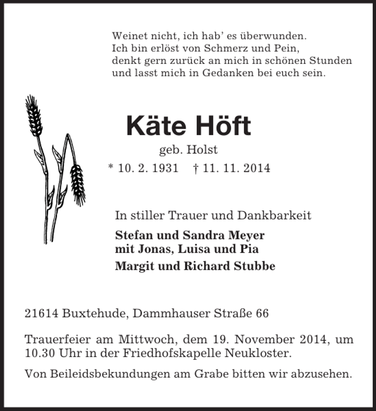 <p>Weinet nicht, ich hab’ es überwunden.<br />Ich bin erlöst von Schmerz und Pein,<br />denkt gern zurück an mich in schönen Stunden<br />und lasst mich in Gedanken bei euch sein.<br />Käte Höft<br />geb. Holst<br />* 10. 2. 1931 † 11. 11. 2014<br />In stiller Trauer und Dankbarkeit<br />Stefan und Sandra Meyer<br />mit Jonas, Luisa und Pia<br />Margit und Richard Stubbe<br />21614 Buxtehude, Dammhauser Straße 66</p><p>Trauerfeier am Mittwoch, dem 19. November 2014, um 10.30 Uhr in der Friedhofskapelle Neukloster.<br />Von Beileidsbekundungen am Grabe bitten wir abzusehen.</p>