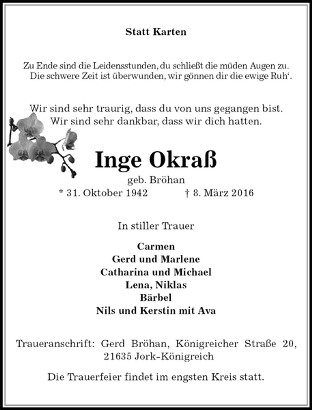 <p>Statt Karten<br />Zu Ende sind die Leidensstunden, du schließt die müden Augen zu.<br />Die schwere Zeit ist überwunden, wir gönnen dir die ewige Ruh‘.<br />Wir sind sehr traurig, dass du von uns gegangen bist.<br />Wir sind sehr dankbar, dass wir dich hatten.<br />Inge Okraß<br />geb. Bröhan<br />* 31. Oktober 1942 † 8. März 2016<br />In stiller Trauer</p>
<p>Carmen<br />Gerd und Marlene<br />Catharina und Michael<br />Lena, Niklas<br />Bärbel<br />Nils und Kerstin mit Ava<br />Traueranschrift: Gerd Bröhan, Königreicher Straße 20, 21635 Jork-Königreich</p>
<p>Die Trauerfeier findet im engsten Kreis statt.</p>