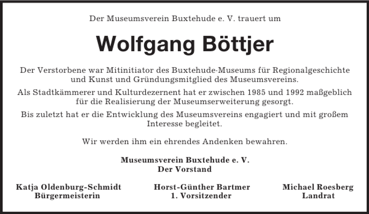 <p>Der Museumsverein Buxtehude e. V. trauert um<br />Wolfgang Böttjer<br />Der Verstorbene war Mitinitiator des Buxtehude·Museums für Regionalgeschichte und Kunst und Gründungsmitglied des Museumsvereins.<br />Als Stadtkämmerer und Kulturdezernent hat er zwischen 1985 und 1992 maßgeblich<br />für die Realisierung der Museumserweiterung gesorgt.<br />Bis zuletzt hat er die Entwicklung des Museumsvereins engagiert und mit großem Interesse begleitet.<br />Wir werden ihm ein ehrendes Andenken bewahren.<br />Museumsverein Buxtehude e. V.<br />Der Vorstand</p><p>Katja Oldenburg-Schmidt Horst-Günther Bartmer Michael Roesberg<br />Bürgermeisterin 1. Vorsitzender Landrat</p>