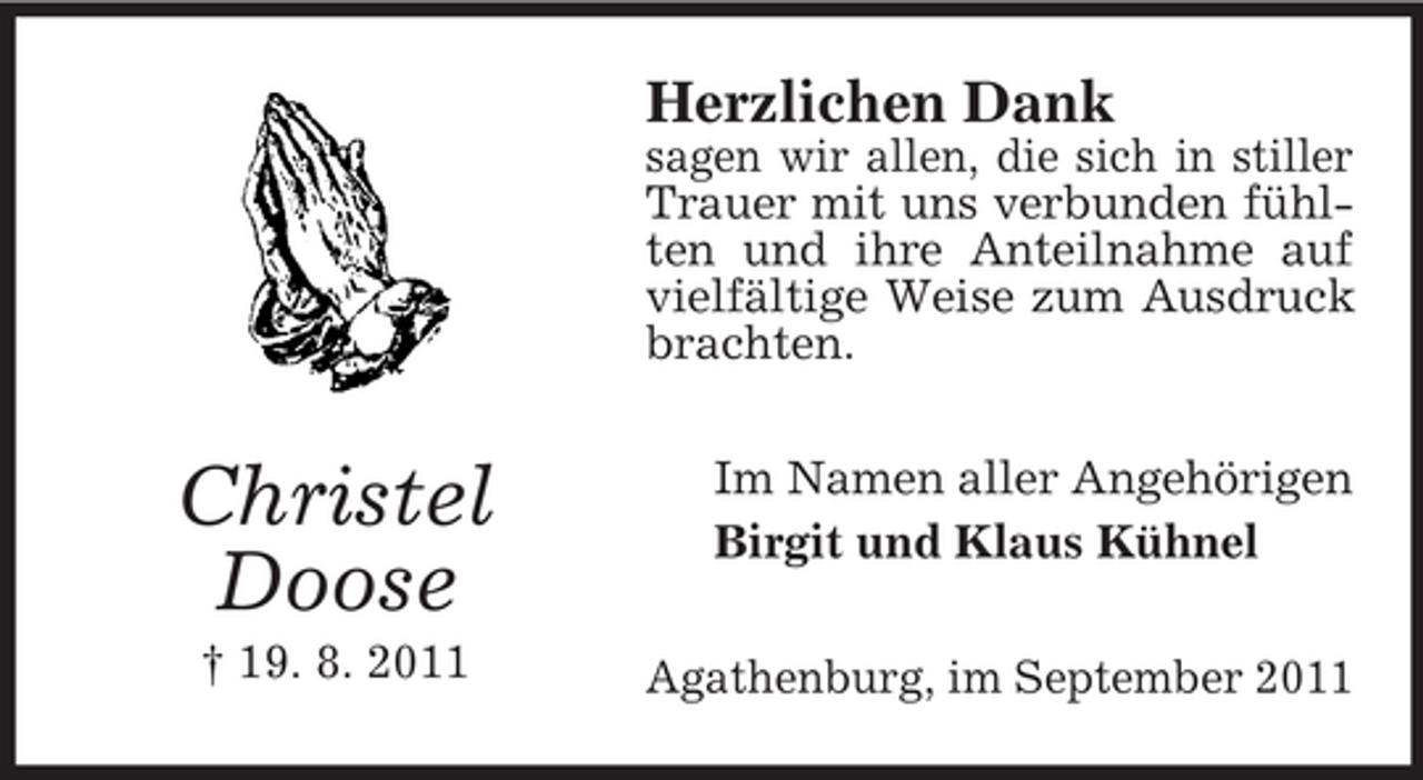 <p>Herzlichen Dank<br />sagen wir allen, die sich in stiller<br />Trauer mit uns verbunden fühlten und ihre Anteilnahme auf<br />vielfältige Weise zum Ausdruck<br />brachten.</p><p>Christel<br />Doose<br />† 19. 8. 2011</p><p>Im Namen aller Angehörigen<br />Birgit und Klaus Kühnel<br />Agathenburg, im September 2011</p>
