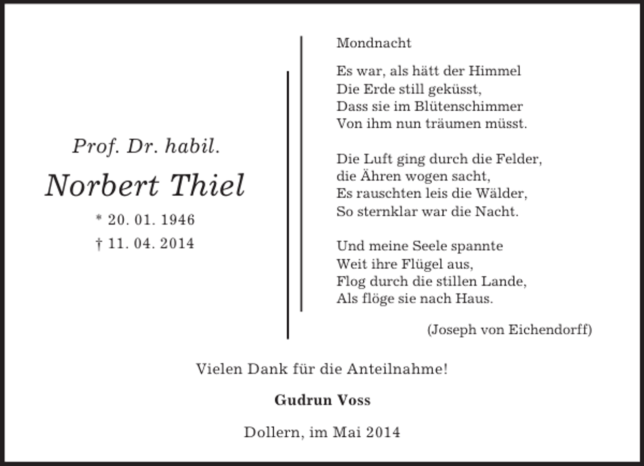 <p>Vielen Dank für die Anteilnahme!<br />Gudrun Voss</p><p>Prof. Dr. habil.<br />Norbert Thiel<br />* 20. 01. 1946<br />† 11. 04. 2014<br />Mondnacht<br />Es war, als hätt der Himmel<br />Die Erde still geküsst,<br />Dass sie im Blütenschimmer<br />Von ihm nun träumen müsst.<br />Die Luft ging durch die Felder,<br />die Ähren wogen sacht,<br />Es rauschten leis die Wälder,<br />So sternklar war die Nacht.<br />Und meine Seele spannte<br />Weit ihre Flügel aus,<br />Flog durch die stillen Lande,<br />Als flöge sie nach Haus.<br />(Joseph von Eichendorff)<br />Dollern, im Mai 2014</p>