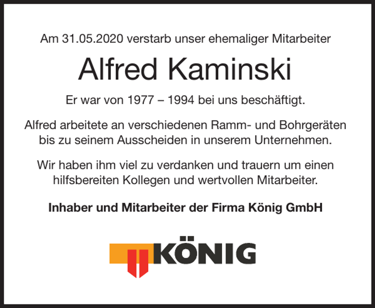 <p>Am 31.05.2020 verstarb unser ehemaliger Mitarbeiter</p>
<p>Alfred Kaminski</p>
<p>Er war von 1977 – 1994 bei uns beschäftigt.</p>
<p>Alfred arbeitete an verschiedenen Ramm- und Bohrgeräten bis zu seinem Ausscheiden in unserem Unternehmen.</p>
<p>Wir haben ihm viel zu verdanken und trauern um einen hilfsbereiten Kollegen und wertvollen Mitarbeiter.</p>
<p>Inhaber und Mitarbeiter der Firma König GmbH</p>