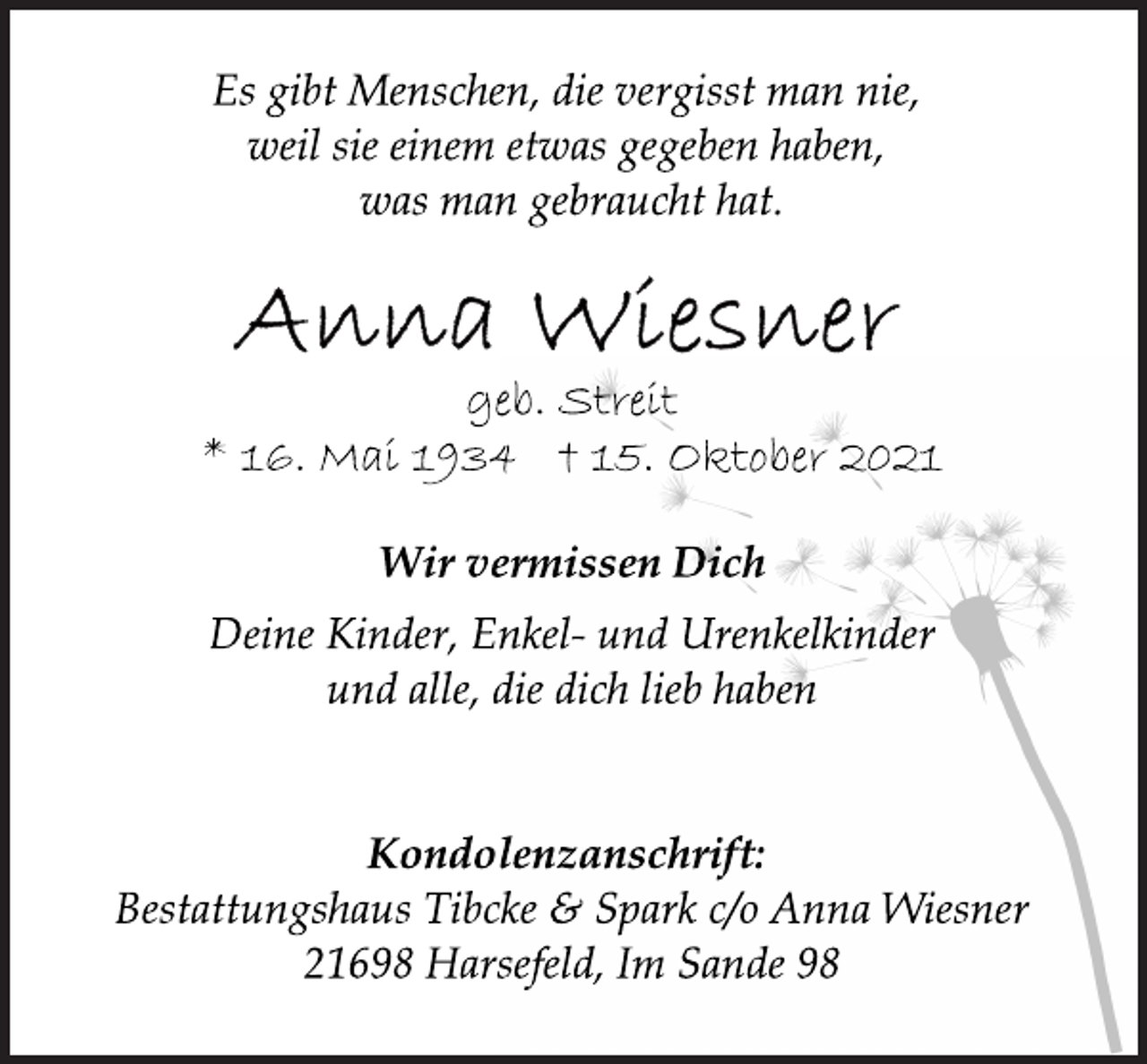 <p>Es gibt Menschen, die vergisst man nie,<br />weil sie einem etwas gegeben haben,<br />was man gebraucht hat.<br />Anna Wiesner<br />geb. Streit<br />* 16. Mai 1934 t 15. Oktober 2021<br />Wir vermissen Dich<br />Deine Kinder, Enkel- und Urenkelkinder<br />und alle, die dich lieb haben<br />Kondolenzanschrift:<br />Bestattungshaus Tibcke &amp; Spark c/o Anna Wiesner<br />21698 Harsefeld, Im Sande 98</p>