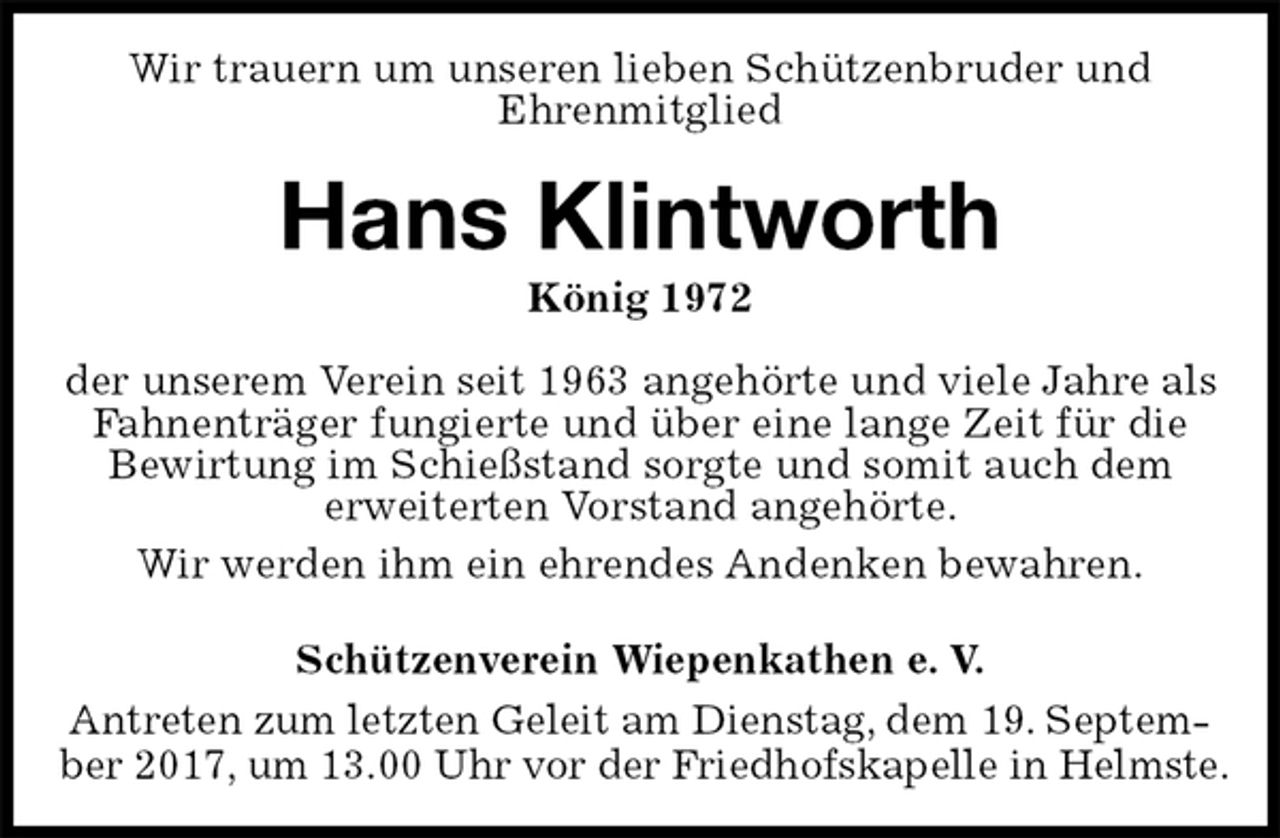 <p>Wir trauern um unseren lieben Schützenbruder und<br />Ehrenmitglied<br />Hans Klintworth<br />König 1972<br />Schützenverein Wiepenkathen e. V.<br />Antreten zum letzten Geleit am Dienstag, dem 19. September 2017, um 13.00 Uhr vor der Friedhofskapelle in Helmste.<br />der unserem Verein seit 1963 angehörte und viele Jahre als Fahnenträger fungierte und über eine lange Zeit für die<br />Bewirtung im Schießstand sorgte und somit auch dem<br />erweiterten Vorstand angehörte.<br />Wir werden ihm ein ehrendes Andenken bewahren.</p>