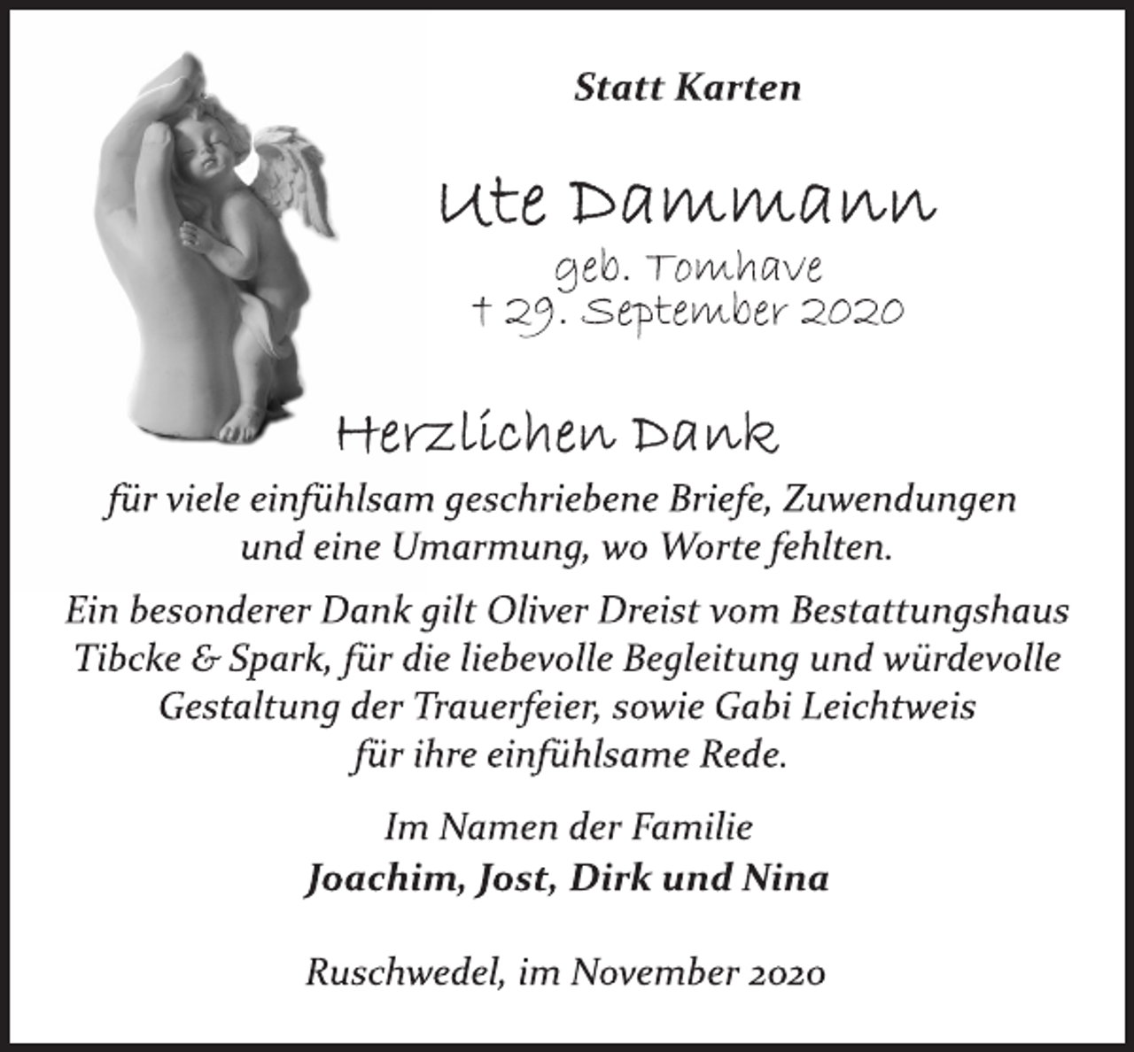 <p>Statt Karten<span>Monika Klinger </span><br />Ute Dammann<br />geb. Tomhave<br />† 29. September 2020<br />Herzlichen Dank<br />für viele einfühlsam geschriebene Briefe, Zuwendungen<br />und eine Umarmung, wo Worte fehlten.<br />Ein besonderer Dank gilt Oliver Dreist vom Bestattungshaus<br />Tibcke &amp; Spark, für die liebevolle Begleitung und würdevolle<br />Gestaltung der Trauerfeier, sowie Gabi Leichtweis<br />für ihre einfühlsame Rede.<br />Im Namen der Familie<br />Joachim, Jost, Dirk und Nina<br />Ruschwedel, im November 2020</p>