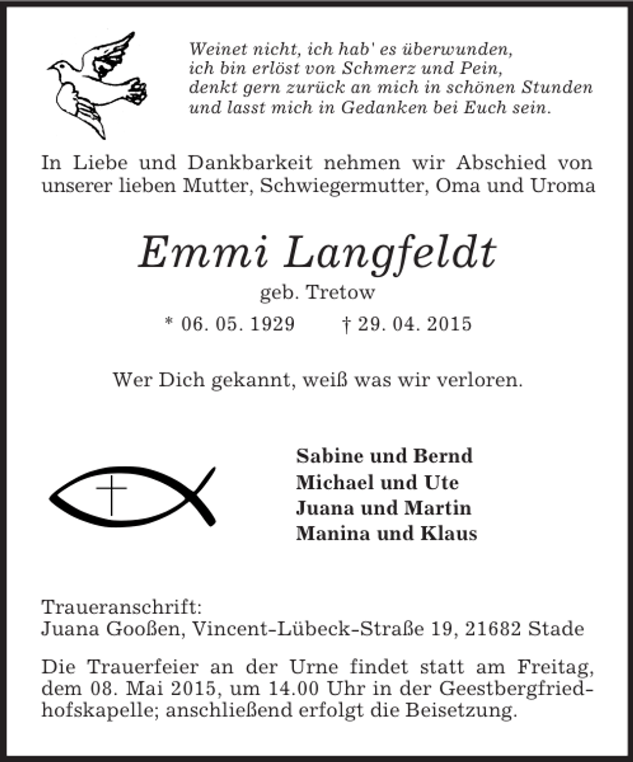 <p>Weinet nicht, ich hab' es überwunden,<br />ich bin erlöst von Schmerz und Pein,<br />denkt gern zurück an mich in schönen Stunden<br />und lasst mich in Gedanken bei Euch sein.<br />In Liebe und Dankbarkeit nehmen wir Abschied von unserer lieben Mutter, Schwiegermutter, Oma und Uroma<br />Emmi Langfeldt<br />geb. Tretow<br />* 06. 05. 1929 † 29. 04. 2015<br />Wer Dich gekannt, weiß was wir verloren.<br />Sabine und Bernd<br />Michael und Ute<br />Juana und Martin<br />Manina und Klaus<br />Traueranschrift:<br />Juana Gooßen, Vincent-Lübeck-Straße 19, 21682 Stade<br />Die Trauerfeier an der Urne findet statt am Freitag, dem 08. Mai 2015, um 14.00 Uhr in der Geestbergfriedhofskapelle; anschließend erfolgt die Beisetzung.</p>