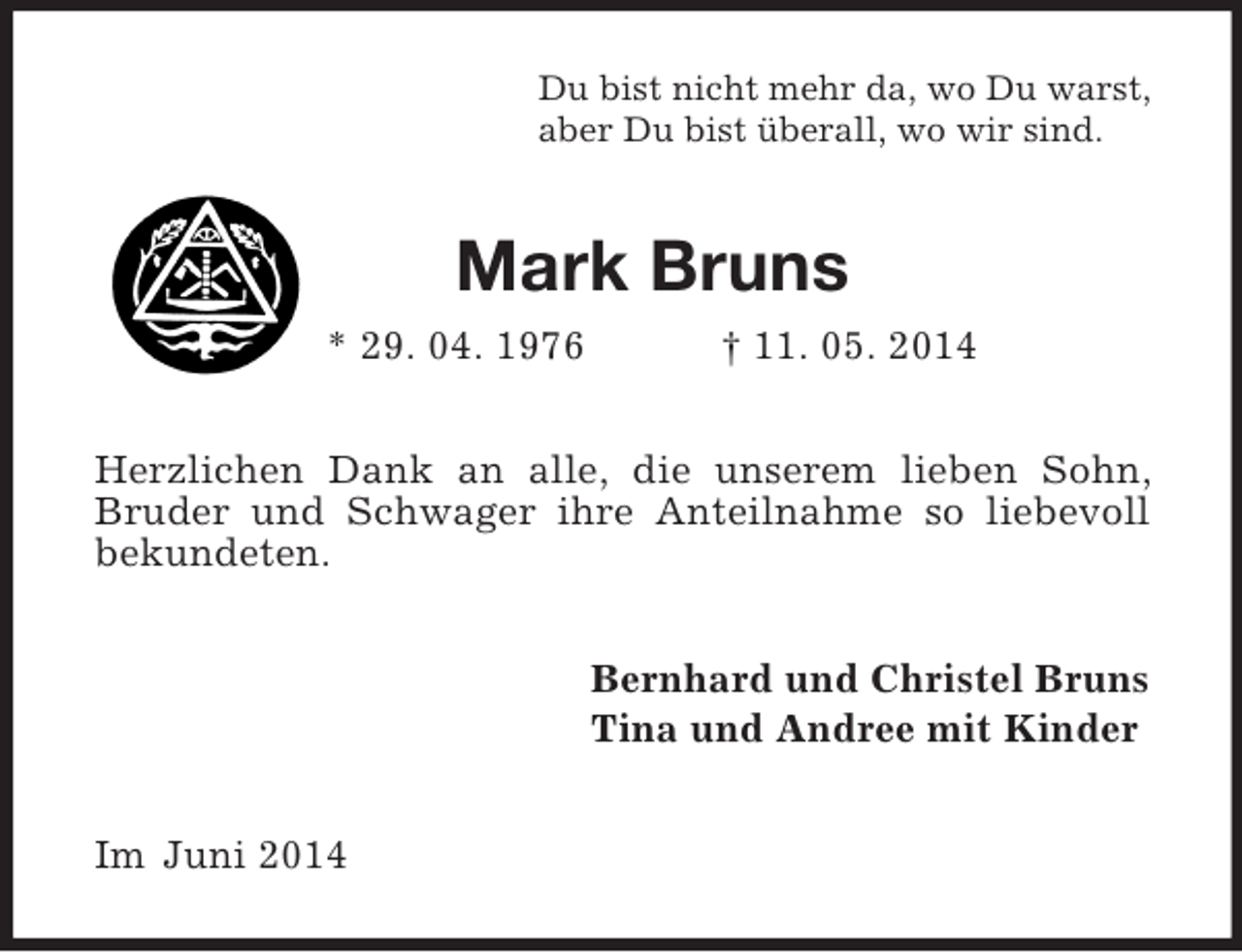 <p>Du bist nicht mehr da, wo Du warst,<br />aber Du bist überall, wo wir sind.<br />Mark Bruns<br />* 29. 04. 1976 † 11. 05. 2014<br />Herzlichen Dank an alle, die unserem lieben Sohn, Bruder und Schwager ihre Anteilnahme so liebevoll bekundeten.<br />Bernhard und Christel Bruns<br />Tina und Andree mit Kinder<br />Im Juni 2014</p>