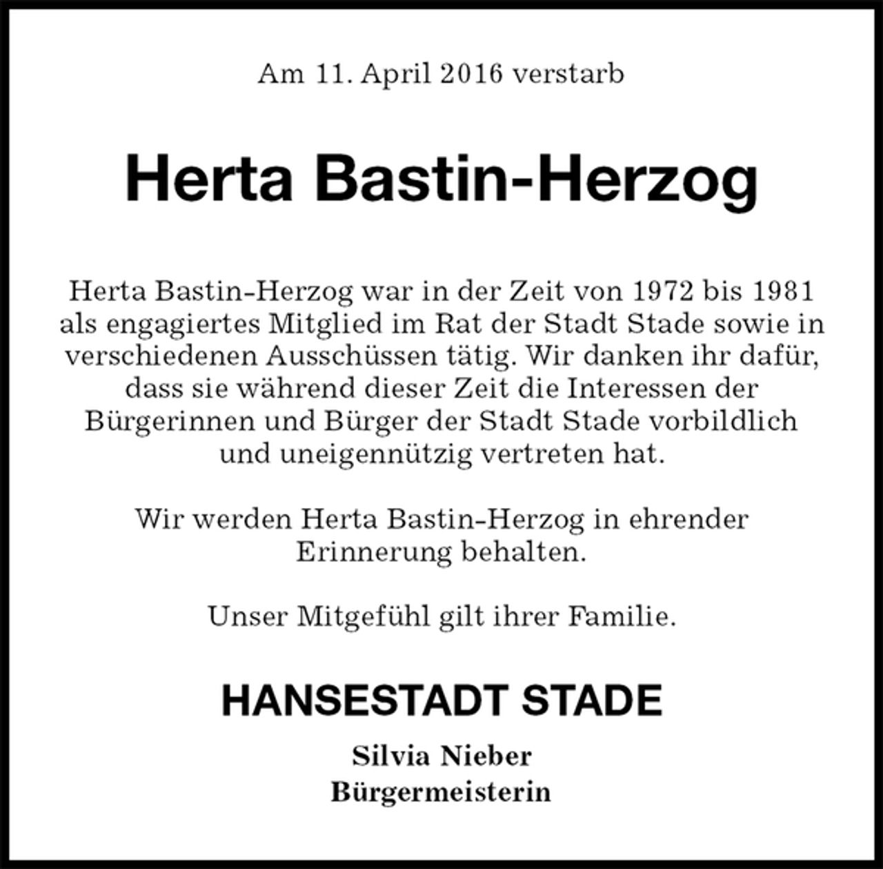 <p>Am 11. April 2016 verstarb<br />Herta Bastin-Herzog<br />Herta Bastin-Herzog war in der Zeit von 1972 bis 1981 als engagiertes Mitglied im Rat der Stadt Stade sowie in verschiedenen Ausschüssen tätig. Wir danken ihr dafür, dass sie während dieser Zeit die Interessen der<br />Bürgerinnen und Bürger der Stadt Stade vorbildlich<br />und uneigennützig vertreten hat.</p>
<p>Wir werden Herta Bastin-Herzog in ehrender<br />Erinnerung behalten.</p>
<p>Unser Mitgefühl gilt ihrer Familie.<br />HANSESTADT STADE<br />Silvia Nieber<br />Bürgermeisterin</p>