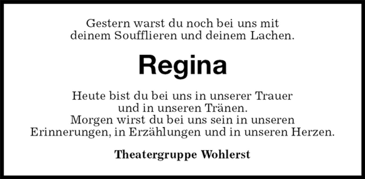 <p>Gestern warst du noch bei uns mit<br />deinem Soufflieren und deinem Lachen.<br />Regina<br />Heute bist du bei uns in unserer Trauer<br />und in unseren Tränen.<br />Morgen wirst du bei uns sein in unseren<br />Erinnerungen, in Erzählungen und in unseren Herzen.<br />Theatergruppe Wohlerst</p>