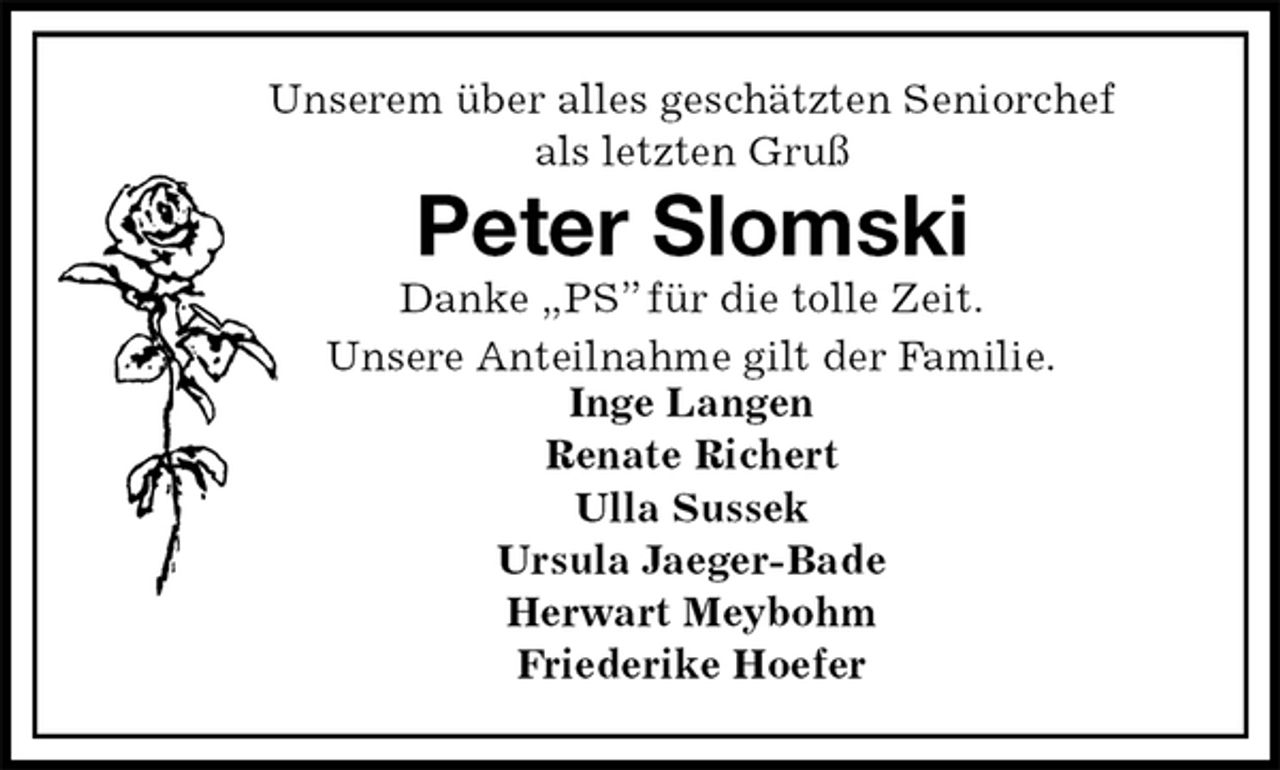 <p>Unserem über alles geschätzten Seniorchef<br />als letzten Gruß<br />Peter Slomski<br />Danke „PS” für die tolle Zeit.<br />Unsere Anteilnahme gilt der Familie.<br />Inge Langen<br />Renate Richert<br />Ulla Sussek<br />Ursula Jaeger-Bade<br />Herwart Meybohm<br />Friederike Hoefer</p>