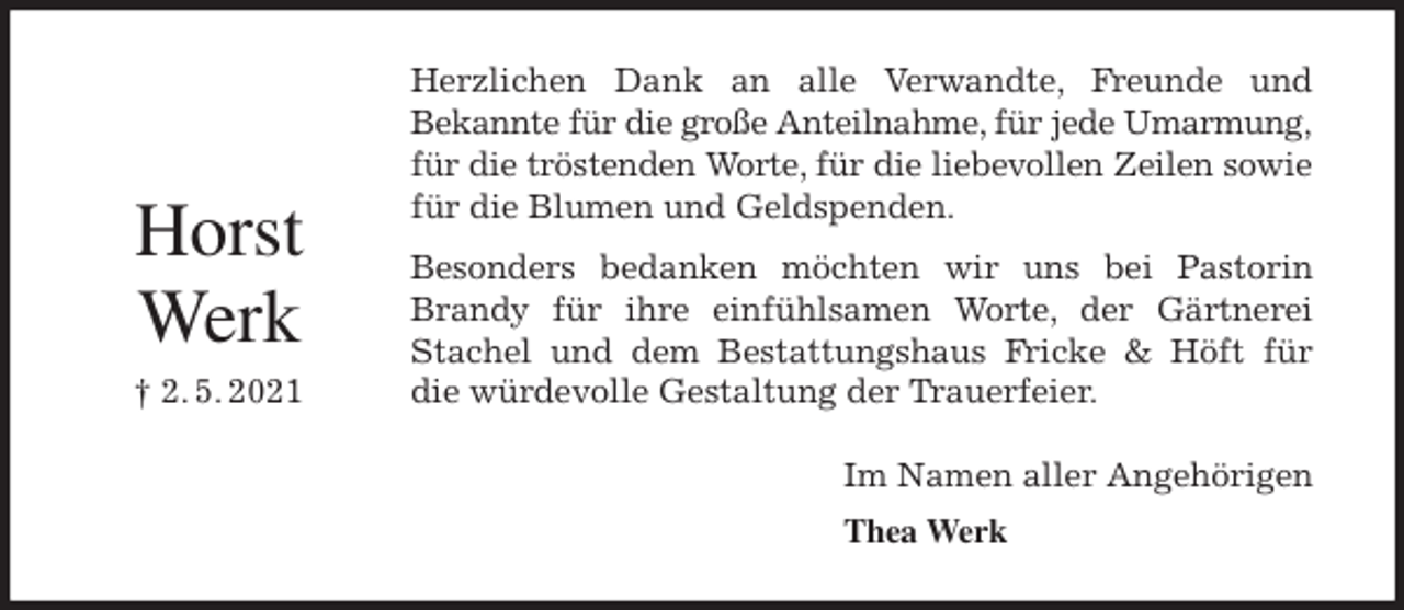 <p>Herzlichen Dank an alle Verwandte, Freunde und<br />Bekannte für die große Anteilnahme, für jede Umarmung, für die tröstenden Worte, für die liebevollen Zeilen sowie<br />für die Blumen und Geldspenden.<br />Besonders bedanken möchten wir uns bei Pastorin<br />Brandy für ihre einfühlsamen Worte, der Gärtnerei<br />Stachel und dem Bestattungshaus Fricke &amp; Höft für<br />die würdevolle Gestaltung der Trauerfeier.<br />Im Namen aller Angehörigen<br />Thea Werk<br />Horst</p>
<p>Werk<br />† 2. 5. 2021</p>