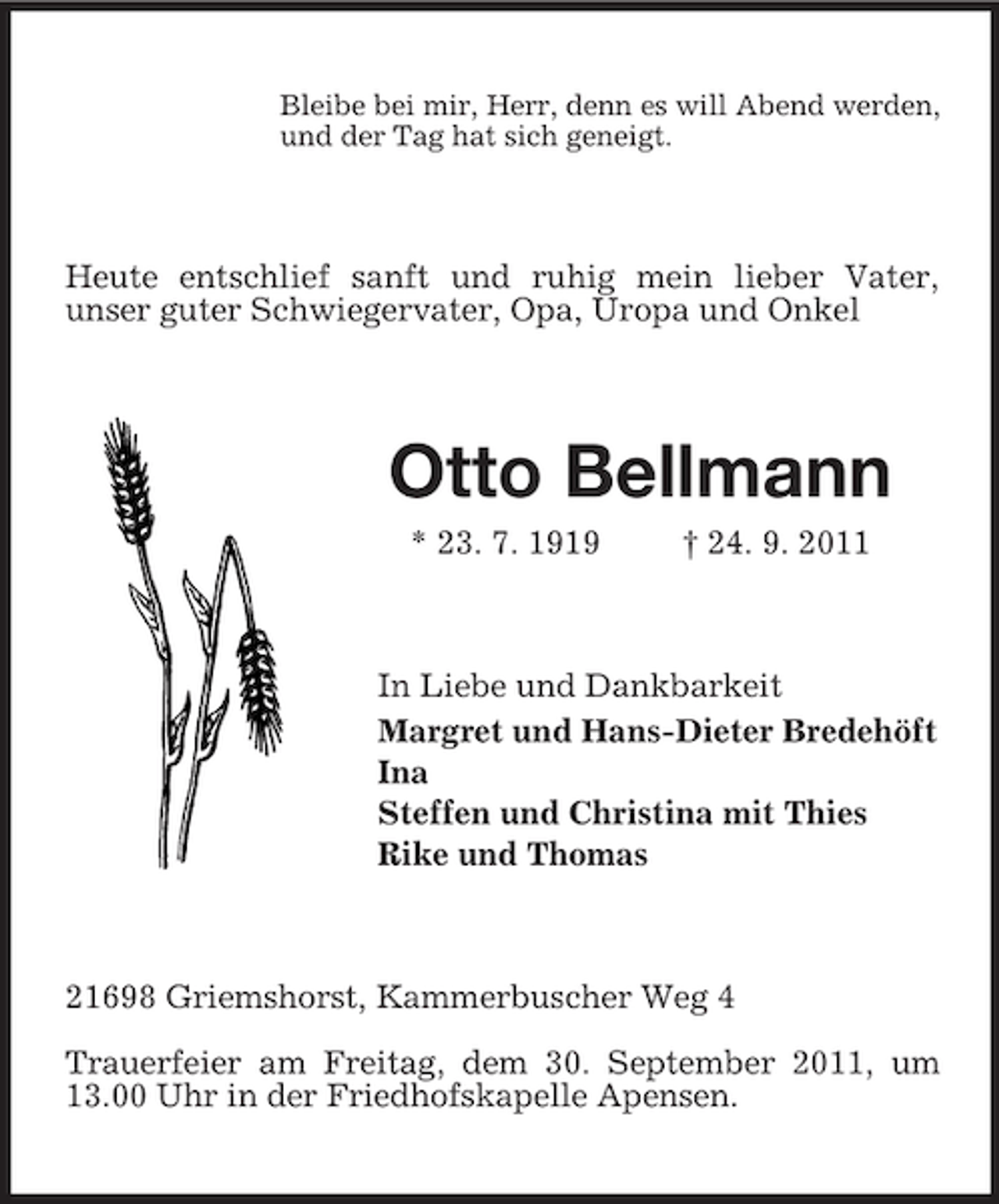 <p>Bleibe bei mir, Herr, denn es will Abend werden,<br />und der Tag hat sich geneigt.</p><p>Heute entschlief sanft und ruhig mein lieber Vater,<br />unser guter Schwiegervater, Opa, Uropa und Onkel</p><p>Otto Bellmann<br />* 23. 7. 1919</p><p>† 24. 9. 2011</p><p>In Liebe und Dankbarkeit<br />Margret und Hans-Dieter Bredehöft<br />Ina<br />Steffen und Christina mit Thies<br />Rike und Thomas</p><p>21698 Griemshorst, Kammerbuscher Weg 4<br />Trauerfeier am Freitag, dem 30. September 2011, um<br />13.00 Uhr in der Friedhofskapelle Apensen.</p>