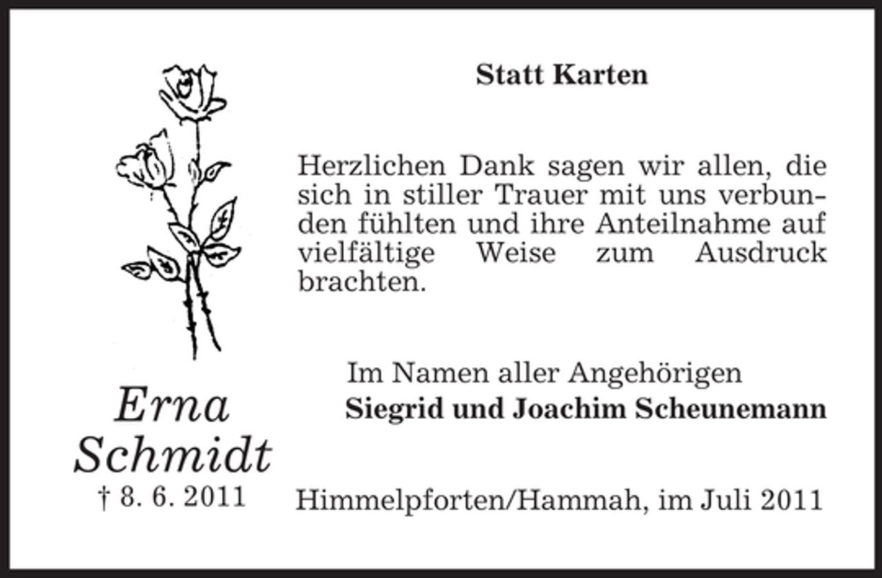 <p>Statt Karten<br />Herzlichen Dank sagen wir allen, die<br />sich in stiller Trauer mit uns verbunden fühlten und ihre Anteilnahme auf<br />vielfältige Weise zum Ausdruck<br />brachten.</p><p>Erna<br />Schmidt<br />† 8. 6. 2011</p><p>Im Namen aller Angehörigen<br />Siegrid und Joachim Scheunemann<br />Himmelpforten/Hammah, im Juli 2011</p>