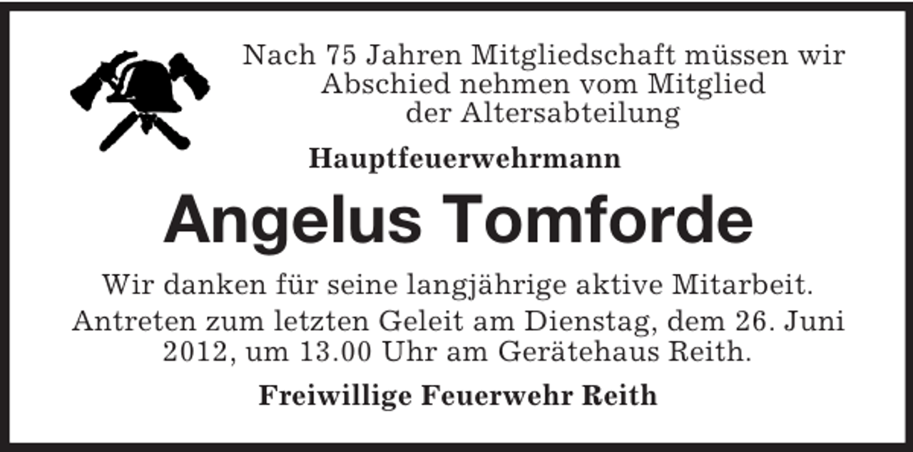 <p>Nach 75 Jahren Mitgliedschaft müssen wir Abschied nehmen vom Mitglied<br />der Altersabteilung<br />Hauptfeuerwehrmann<br />Angelus Tomforde<br />Wir danken für seine langjährige aktive Mitarbeit.<br />Antreten zum letzten Geleit am Dienstag, dem 26. Juni 2012, um 13.00 Uhr am Gerätehaus Reith.<br />Freiwillige Feuerwehr Reith</p>