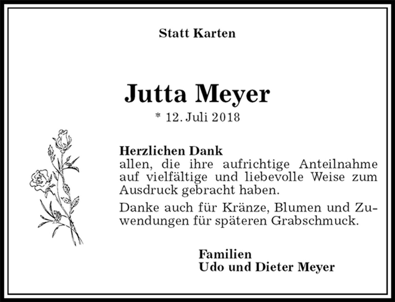 <p>Statt Karten<br />Jutta Meyer<br />* 12. Juli 2018<br />Herzlichen Dank<br />allen, die ihre aufrichtige Anteilnahme auf vielfältige und liebevolle Weise zum Ausdruck gebracht haben.<br />Danke auch für Kränze, Blumen und Zuwendungen für späteren Grabschmuck.<br />Familien<br />Udo und Dieter Meyer</p>