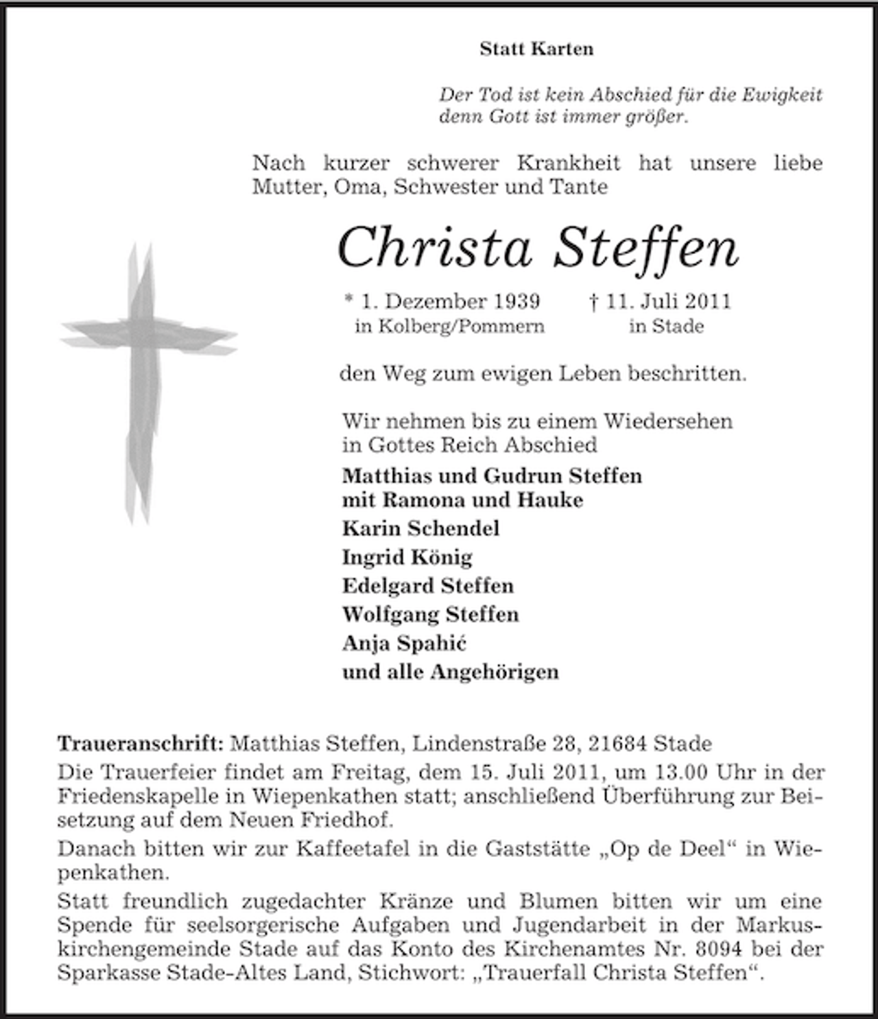 <p>´<br />Statt Karten<br />Der Tod ist kein Abschied für die Ewigkeit<br />denn Gott ist immer größer.<br />Nach kurzer schwerer Krankheit hat unsere liebe<br />Mutter, Oma, Schwester und Tante<br />Christa Steffen<br />* 1. Dezember 1939 † 11. Juli 2011<br />in Kolberg/Pommern in Stade<br />den Weg zum ewigen Leben beschritten.<br />Wir nehmen bis zu einem Wiedersehen<br />in Gottes Reich Abschied<br />Matthias und Gudrun Steffen<br />mit Ramona und Hauke<br />Karin Schendel<br />Ingrid König<br />Edelgard Steffen<br />Wolfgang Steffen<br />Anja Spahic<br />und alle Angehörigen</p><p>Traueranschrift: Matthias Steffen, Lindenstraße 28, 21684 Stade<br />Die Trauerfeier findet am Freitag, dem 15. Juli 2011, um 13.00 Uhr in der Friedenskapelle in Wiepenkathen statt; anschließend Überführung zur Beisetzung auf dem Neuen Friedhof.<br />Danach bitten wir zur Kaffeetafel in die Gaststätte „Op de Deel“ in Wiepenkathen.<br />Statt freundlich zugedachter Kränze und Blumen bitten wir um eine<br />Spende für seelsorgerische Aufgaben und Jugendarbeit in der Markuskirchengemeinde Stade auf das Konto des Kirchenamtes Nr. 8094 bei der Sparkasse Stade-Altes Land, Stichwort: „Trauerfall Christa Steffen“.</p>
