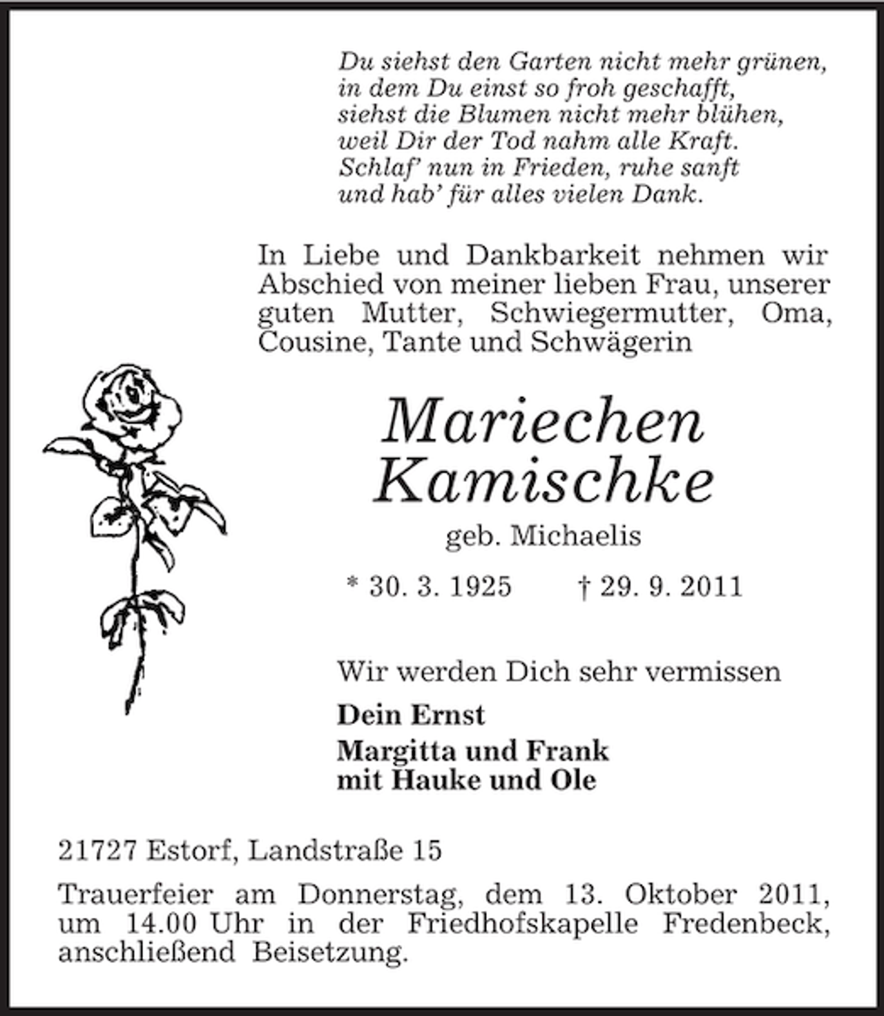 <p>Du siehst den Garten nicht mehr grünen,<br />in dem Du einst so froh geschafft,<br />siehst die Blumen nicht mehr blühen,<br />weil Dir der Tod nahm alle Kraft.<br />Schlaf’ nun in Frieden, ruhe sanft<br />und hab’ für alles vielen Dank.</p><p>In Liebe und Dankbarkeit nehmen wir<br />Abschied von meiner lieben Frau, unserer<br />guten Mutter, Schwiegermutter, Oma,<br />Cousine, Tante und Schwägerin</p><p>Mariechen<br />Kamischke<br />geb. Michaelis<br />* 30. 3. 1925</p><p>† 29. 9. 2011</p><p>Wir werden Dich sehr vermissen<br />Dein Ernst<br />Margitta und Frank<br />mit Hauke und Ole<br />21727 Estorf, Landstraße 15<br />Trauerfeier am Donnerstag, dem 13. Oktober 2011,<br />um 14.00 Uhr in der Friedhofskapelle Fredenbeck,<br />anschließend Beisetzung.</p>