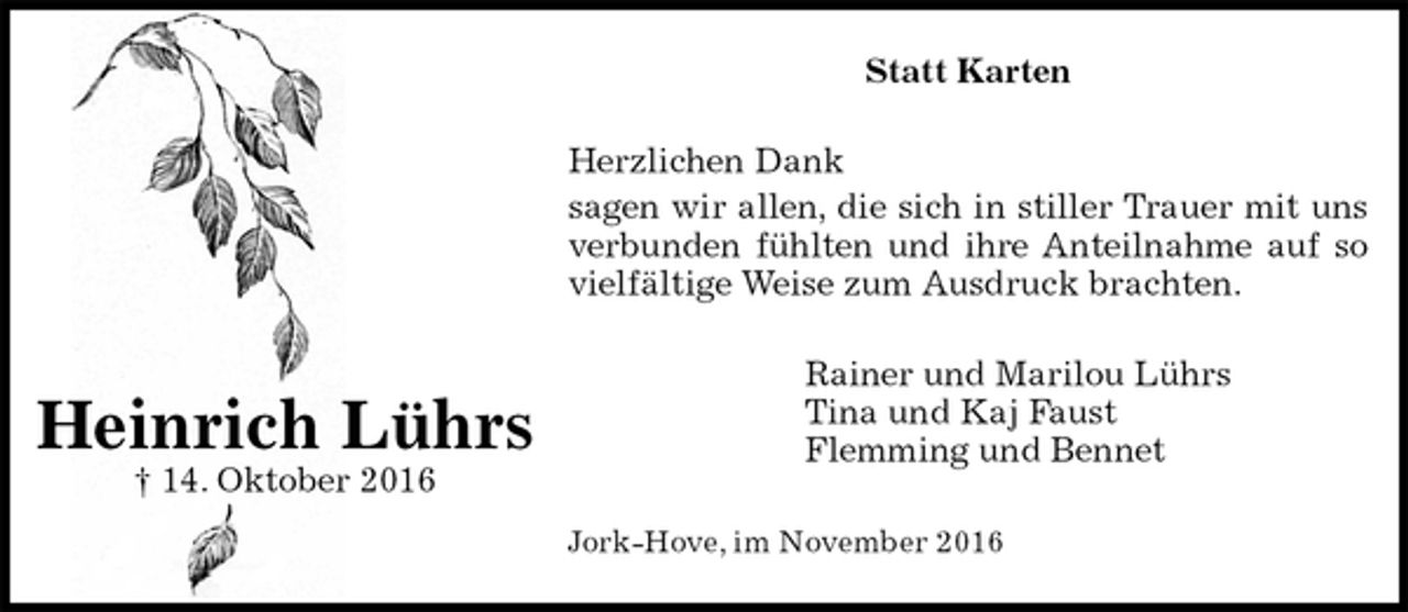 <p>Statt Karten<br />Herzlichen Dank<br />sagen wir allen, die sich in stiller Trauer mit uns<br />verbunden fühlten und ihre Anteilnahme auf so<br />vielfältige Weise zum Ausdruck brachten.<br />Rainer und Marilou Lührs<br />Tina und Kaj Faust<br />Flemming und Bennet<br />Jork-Hove, im November 2016</p><p>Heinrich Lührs<br />† 14. Oktober 2016</p>