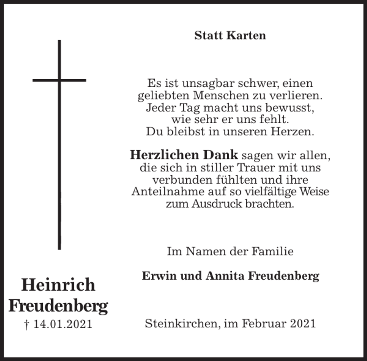 <p>Statt Karten<br />Es ist unsagbar schwer, einen<br />geliebten Menschen zu verlieren.<br />Jeder Tag macht uns bewusst,<br />wie sehr er uns fehlt.<br />Du bleibst in unseren Herzen.</p>
<p>Herzlichen Dank sagen wir allen,<br />die sich in stiller Trauer mit uns<br />verbunden fühlten und ihre<br />Anteilnahme auf so vielfältige Weise<br />zum Ausdruck brachten.<br />Im Namen der Familie</p>
<p>Erwin und Annita Freudenberg<br />Steinkirchen, im Februar 2021<br />Heinrich<br />Freudenberg<br />† 14.01.2021</p>