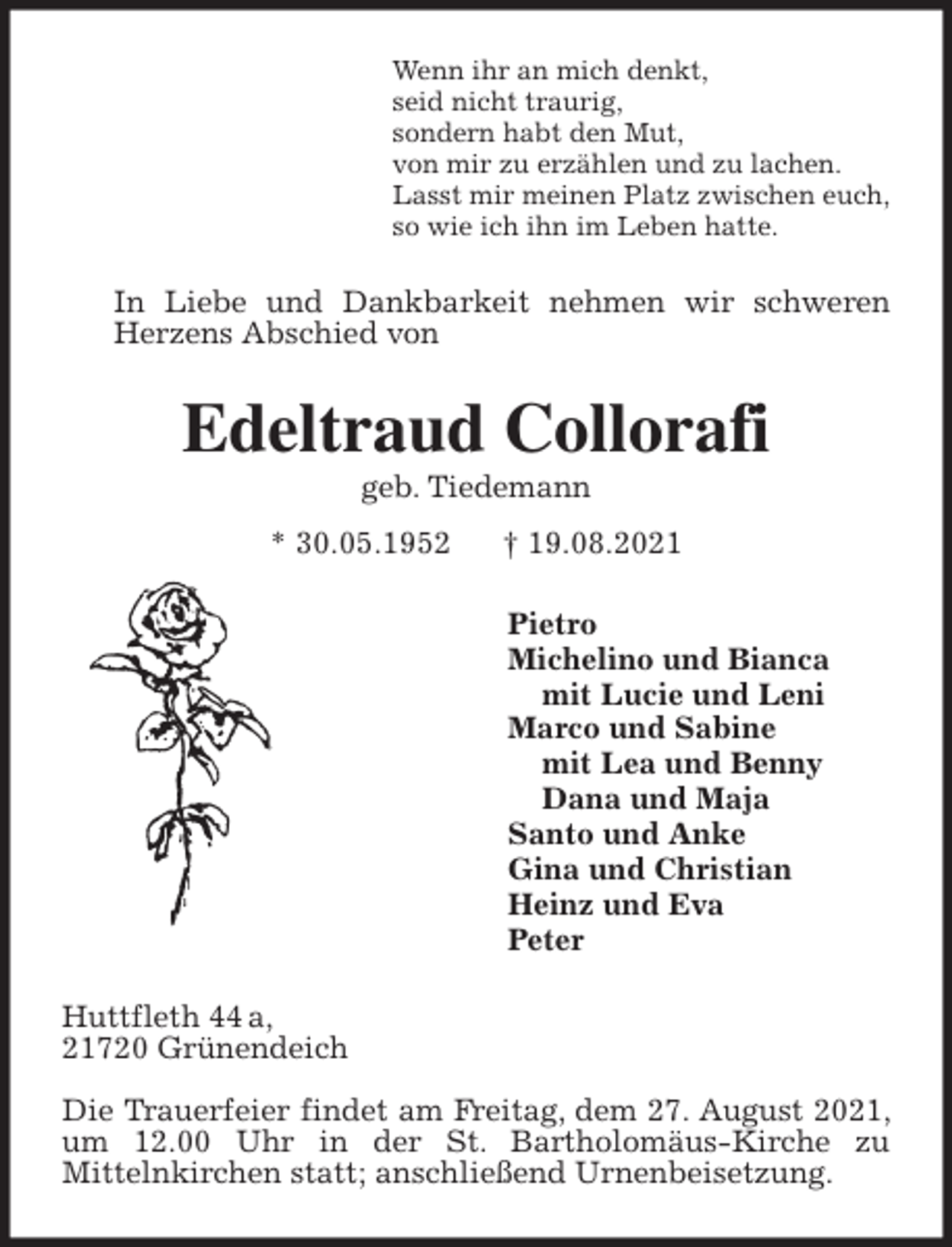<p>Wenn ihr an mich denkt,<br />seid nicht traurig,<br />sondern habt den Mut,<br />von mir zu erzählen und zu lachen.<br />Lasst mir meinen Platz zwischen euch,<br />so wie ich ihn im Leben hatte.<br />In Liebe und Dankbarkeit nehmen wir schweren Herzens Abschied von<br />Edeltraud Collorafi<br />geb. Tiedemann<br />* 30.05.1952 † 19.08.2021<br />Pietro<br />Michelino und Bianca<br />mit Lucie und Leni<br />Marco und Sabine<br />mit Lea und Benny<br />Dana und Maja<br />Santo und Anke<br />Gina und Christian<br />Heinz und Eva<br />Peter<br />Huttfleth 44 a,<br />21720 Grünendeich</p>
<p>Die Trauerfeier findet am Freitag, dem 27. August 2021, um 12.00 Uhr in der St. Bartholomäus-Kirche zu<br />Mittelnkirchen statt; anschließend Urnenbeisetzung.</p>