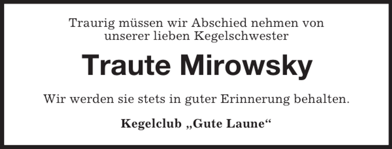 <p>Traurig müssen wir Abschied nehmen von<br />unserer lieben Kegelschwester<br />Traute Mirowsky<br />Wir werden sie stets in guter Erinnerung behalten.<br />Kegelclub „Gute Laune“</p>
