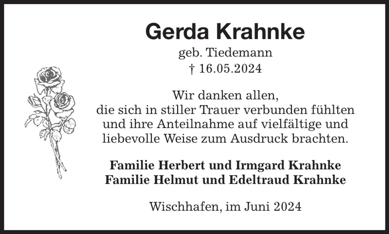 <p>Gerda Krahnke<br />geb. Tiedemann<br />† 16.05.2024<br />Wir danken allen,<br />die sich in stiller Trauer verbunden fühlten<br />und ihre Anteilnahme auf vielfältige und<br />liebevolle Weise zum Ausdruck brachten.<br />Familie Herbert und Irmgard Krahnke<br />Familie Helmut und Edeltraud Krahnke<br />Wischhafen, im Juni 2024</p>