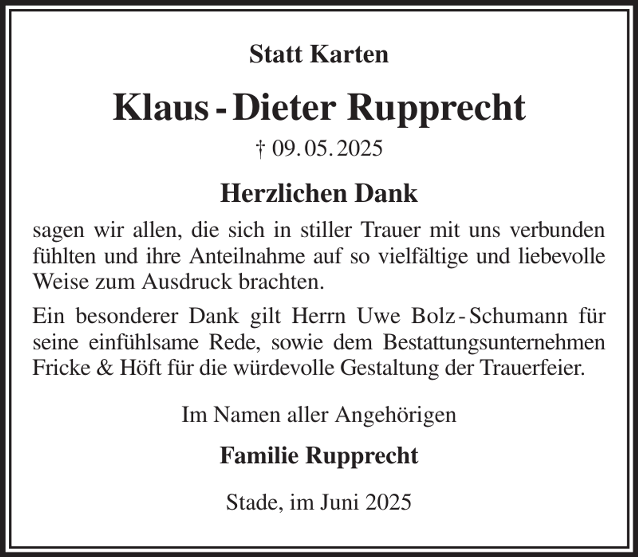 <p>Statt Karten<br />Klaus - Dieter Rupprecht<br />† 09. 05. 2025<br />Herzlichen Dank<br />sagen wir allen, die sich in stiller Trauer mit uns verbunden fühlten und ihre Anteilnahme auf so vielfältige und liebevolle Weise zum Ausdruck brachten.<br />Ein besonderer Dank gilt Herrn Uwe Bolz - Schumann für seine einfühlsame Rede, sowie dem Bestattungsunternehmen Fricke &amp; Höft für die würdevolle Gestaltung der Trauerfeier.<br />Im Namen aller Angehörigen<br />Familie Rupprecht<br />Stade, im Juni 2025</p>