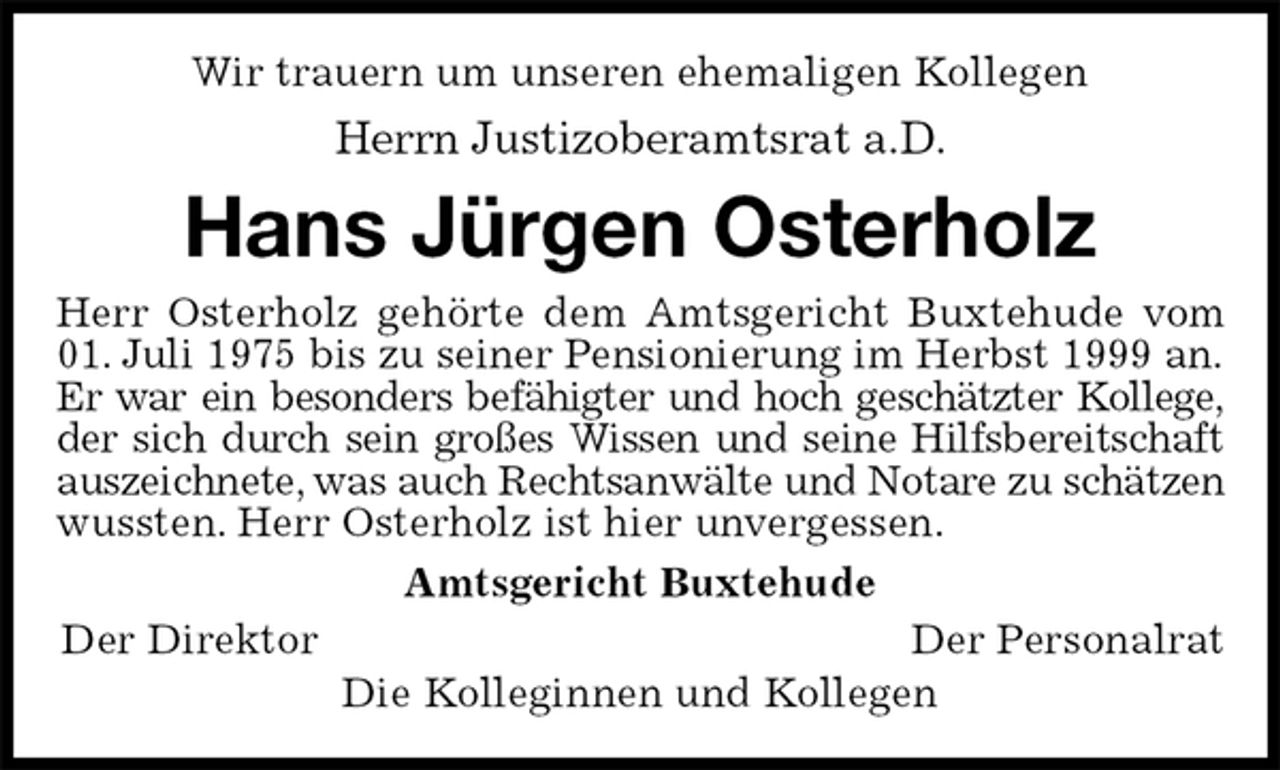 <p>Wir trauern um unseren ehemaligen Kollegen<br />Herrn Justizoberamtsrat a.D.<br />Hans Jürgen Osterholz<br />Herr Osterholz gehörte dem Amtsgericht Buxtehude vom<br />01. Juli 1975 bis zu seiner Pensionierung im Herbst 1999 an. Er war ein besonders befähigter und hoch geschätzter Kollege, der sich durch sein großes Wissen und seine Hilfsbereitschaft auszeichnete, was auch Rechtsanwälte und Notare zu schätzen wussten. Herr Osterholz ist hier unvergessen.<br />Amtsgericht Buxtehude<br />Der Direktor Der Personalrat<br />Die Kolleginnen und Kollegen</p>