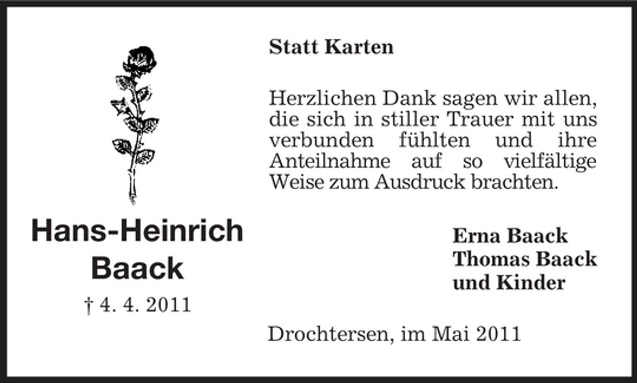 <p>Statt Karten Herzlichen Dank sagen wir allen, die sich in stiller Trauer mit uns verbunden fühlten und ihre Anteilnahme auf so vielfältige Weise zum Ausdruck brachten.</p><p>Hans-Heinrich Baack<br />† 4. 4. 2011</p><p>Erna Baack Thomas Baack und Kinder Drochtersen, im Mai 2011</p>