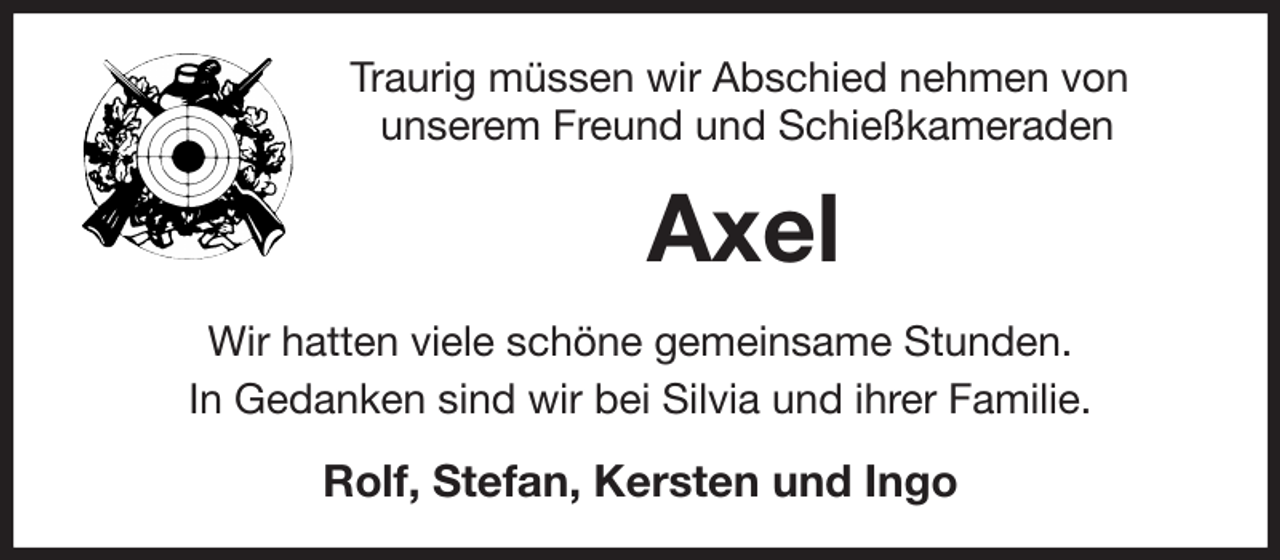 <p>Traurig müssen wir Abschied nehmen von<br />unserem Freund und Schießkameraden<br />Axel<br />Wir hatten viele schöne gemeinsame Stunden.<br />In Gedanken sind wir bei Silvia und ihrer Familie.<br />Rolf, Stefan, Kersten und Ingo</p>