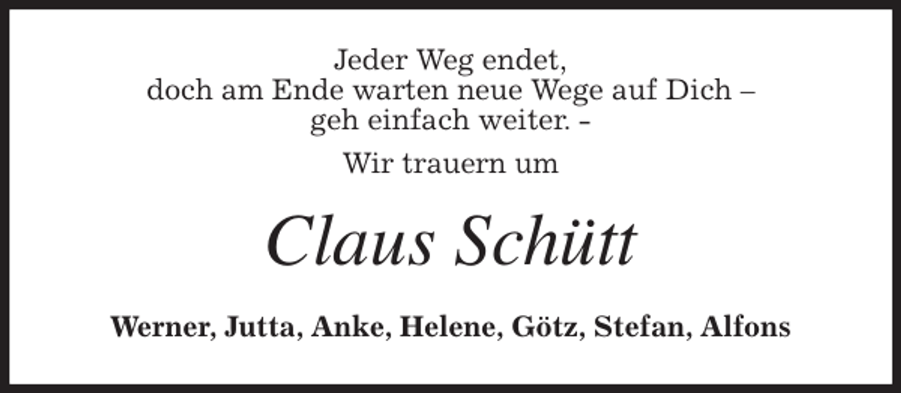 <p>Jeder Weg endet,<br />doch am Ende warten neue Wege auf Dich -<br />geh einfach weiter. -<br />Wir trauern um<br />Claus Schütt<br />Werner, Jutta, Anke, Helene, Götz, Stefan, Alfons</p>