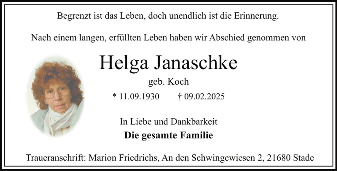 <p>Begrenzt ist das Leben, doch unendlich ist die Erinnerung.<br />Nach einem langen, erfüllten Leben haben wir Abschied genommen von</p><p>Helga Janaschke<br />geb. Koch</p><p>* 11.09.1930</p><p>† 09.02.2025</p><p>In Liebe und Dankbarkeit</p><p>Die gesamte Familie<br />Traueranschrift: Marion Friedrichs, An den Schwingewiesen 2, 21680 Stade</p>