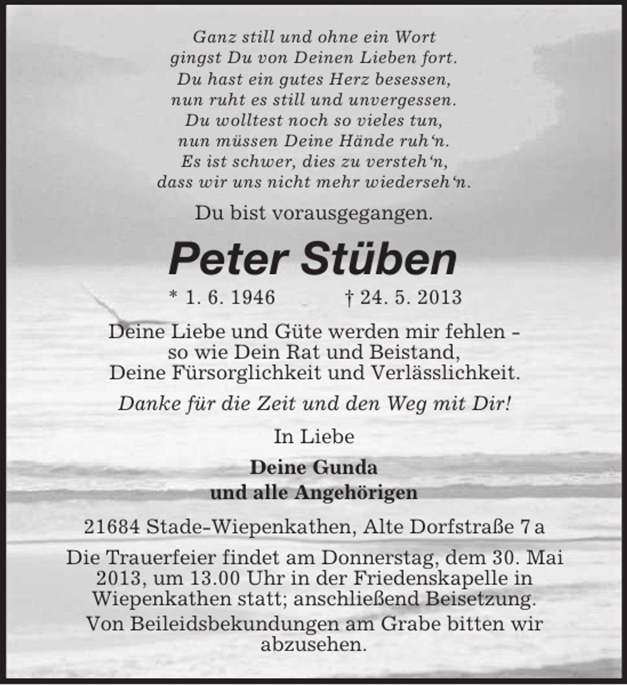 <p>Ganz still und ohne ein Wort<br />gingst Du von Deinen Lieben fort.<br />Du hast ein gutes Herz besessen,<br />nun ruht es still und unvergessen.<br />Du wolltest noch so vieles tun,<br />nun müssen Deine Hände ruh‘n.<br />Es ist schwer, dies zu versteh‘n,<br />dass wir uns nicht mehr wiederseh‘n.</p><p>Du bist vorausgegangen.</p><p>Peter Stüben<br />* 1. 6. 1946</p><p>† 24. 5. 2013</p><p>Deine Liebe und Güte werden mir fehlen so wie Dein Rat und Beistand,<br />Deine Fürsorglichkeit und Verlässlichkeit.<br />Danke für die Zeit und den Weg mit Dir!<br />In Liebe<br />Deine Gunda<br />und alle Angehörigen<br />21684 Stade-Wiepenkathen, Alte Dorfstraße 7 a<br />Die Trauerfeier findet am Donnerstag, dem 30. Mai<br />2013, um 13.00 Uhr in der Friedenskapelle in<br />Wiepenkathen statt; anschließend Beisetzung.<br />Von Beileidsbekundungen am Grabe bitten wir<br />abzusehen.</p>