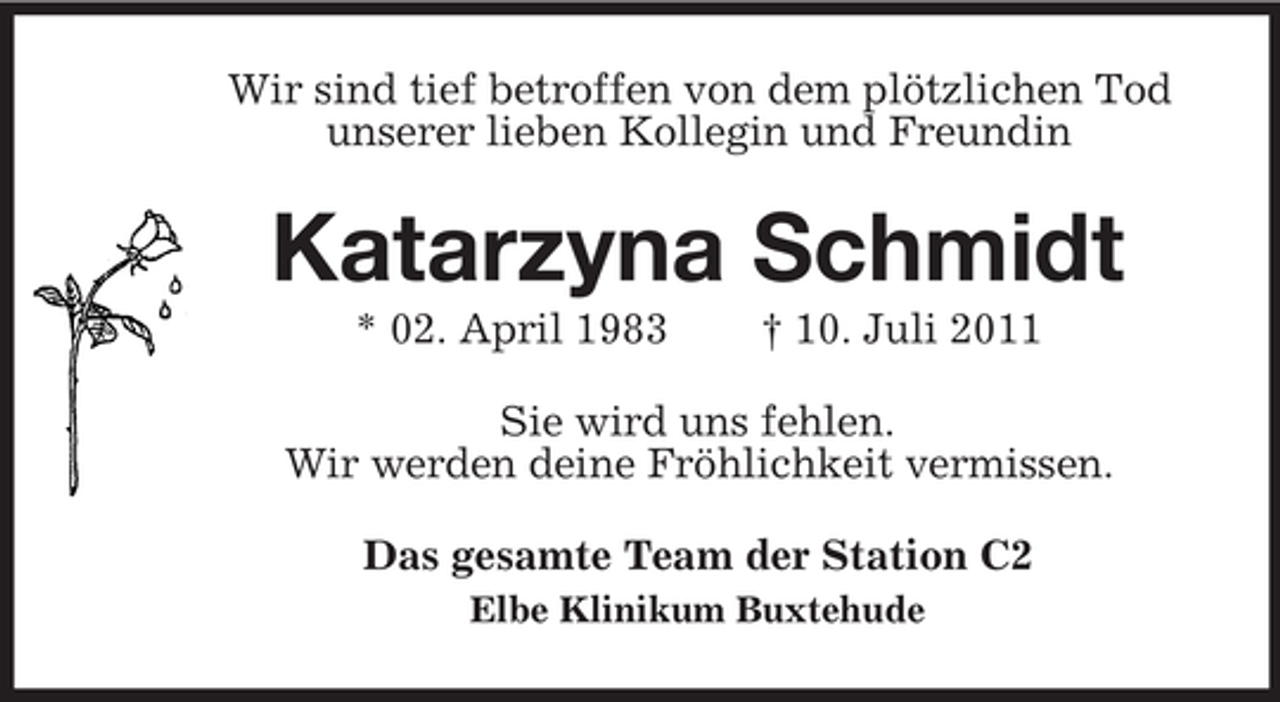 <p>Wir sind tief betroffen von dem plötzlichen Tod<br />unserer lieben Kollegin und Freundin</p>
<p>Katarzyna Schmidt<br />* 02. April 1983</p>
<p>† 10. Juli 2011</p>
<p>Sie wird uns fehlen.<br />Wir werden deine Fröhlichkeit vermissen.<br />Das gesamte Team der Station C2<br />Elbe Klinikum Buxtehude</p>