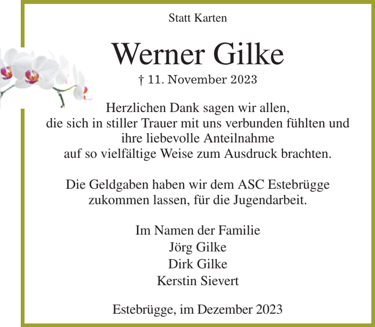 <p>Statt Karten<br />Werner Gilke<br />† 11. November 2023<br />Herzlichen Dank sagen wir allen,<br />die sich in stiller Trauer mit uns verbunden fühlten und ihre liebevolle Anteilnahme<br />auf so vielfältige Weise zum Ausdruck brachten.</p><p>Die Geldgaben haben wir dem ASC Estebrügge<br />zukommen lassen, für die Jugendarbeit.</p><p>Im Namen der Familie<br />Jörg Gilke<br />Dirk Gilke<br />Kerstin Sievert<br />Estebrügge, im Dezember 2023</p>