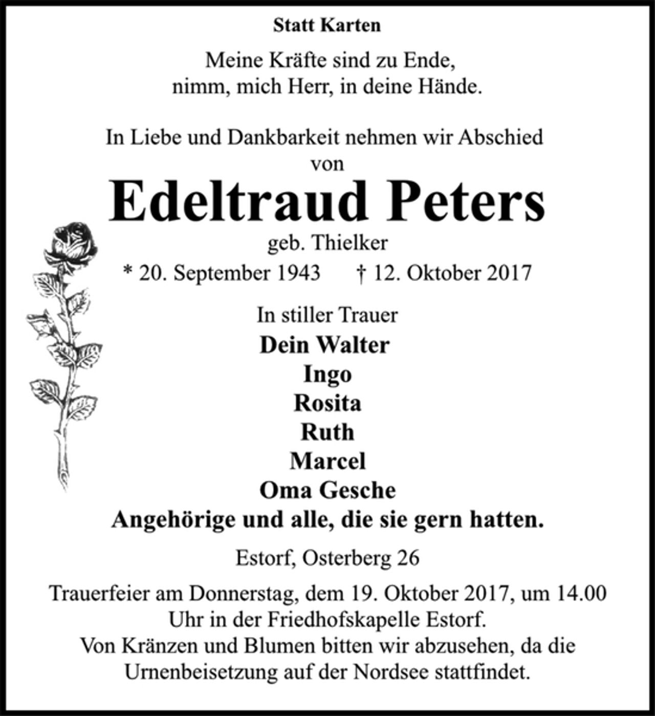 <p>Statt Karten</p><p>Meine Kräfte sind zu Ende,<br />nimm, mich Herr, in deine Hände.</p><p>In Liebe und Dankbarkeit nehmen wir Abschied<br />von</p><p>Edeltraud Peters</p><p>geb. Thielker</p><p>* 20. September 1943 † 12. Oktober 2017<br />In stiller Trauer</p><p>Dein Walter<br />Ingo<br />Rosita<br />Ruth<br />Marcel<br />Oma Gesche<br />Angehörige und alle, die sie gern hatten.</p><p>Estorf, Osterberg 26</p><p>Trauerfeier am Donnerstag, dem 19. Oktober 2017, um 14.00<br />Uhr in der Friedhofskapelle Estorf.<br />Von Kränzen und Blumen bitten wir abzusehen, da die<br />Urnenbeisetzung auf der Nordsee stattfindet.</p>