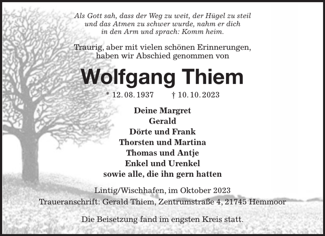 <p>Als Gott sah, dass der Weg zu weit, der Hügel zu steil<br />und das Atmen zu schwer wurde, nahm er dich<br />in den Arm und sprach: Komm heim.<br />Traurig, aber mit vielen schönen Erinnerungen,<br />haben wir Abschied genommen von<br />Wolfgang Thiem<br />* 12. 08. 1937 † 10. 10. 2023<br />Deine Margret<br />Gerald<br />Dörte und Frank<br />Thorsten und Martina<br />Thomas und Antje<br />Enkel und Urenkel<br />sowie alle, die ihn gern hatten<br />Lintig/Wischhafen, im Oktober 2023<br />Traueranschrift: Gerald Thiem, Zentrumstraße 4, 21745 Hemmoor</p><p>Die Beisetzung fand im engsten Kreis statt.</p>