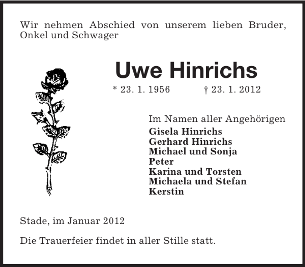 <p>Wir nehmen Abschied von unserem lieben Bruder,<br />Onkel und Schwager</p><p>Uwe Hinrichs<br />* 23. 1. 1956</p><p>† 23. 1. 2012</p><p>Im Namen aller Angehörigen<br />Gisela Hinrichs<br />Gerhard Hinrichs<br />Michael und Sonja<br />Peter<br />Karina und Torsten<br />Michaela und Stefan<br />Kerstin<br />Stade, im Januar 2012<br />Die Trauerfeier findet in aller Stille statt.</p>