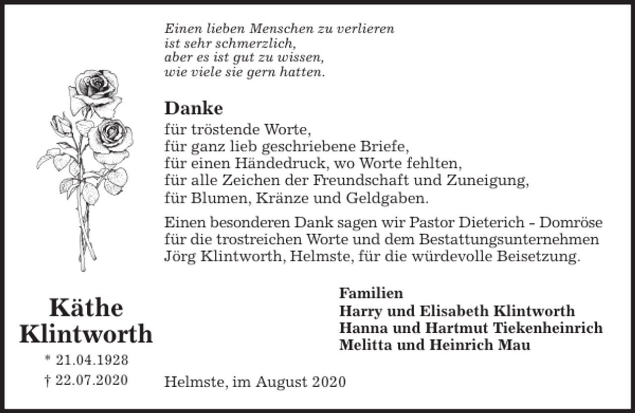 <p>Einen lieben Menschen zu verlieren<br />ist sehr schmerzlich,<br />aber es ist gut zu wissen,<br />wie viele sie gern hatten.<br />Danke<br />für tröstende Worte,<br />für ganz lieb geschriebene Briefe,<br />für einen Händedruck, wo Worte fehlten,<br />für alle Zeichen der Freundschaft und Zuneigung,<br />für Blumen, Kränze und Geldgaben.<br />Einen besonderen Dank sagen wir Pastor Dieterich - Domröse<br />für die trostreichen Worte und dem Bestattungsunternehmen<br />Jörg Klintworth, Helmste, für die würdevolle Beisetzung.<br />Familien<br />Harry und Elisabeth Klintworth<br />Hanna und Hartmut Tiekenheinrich<br />Melitta und Heinrich Mau<br />Helmste, im August 2020<br />Käthe<br />Klintworth<br />* 21.04.1928<br />† 22.07.2020</p>