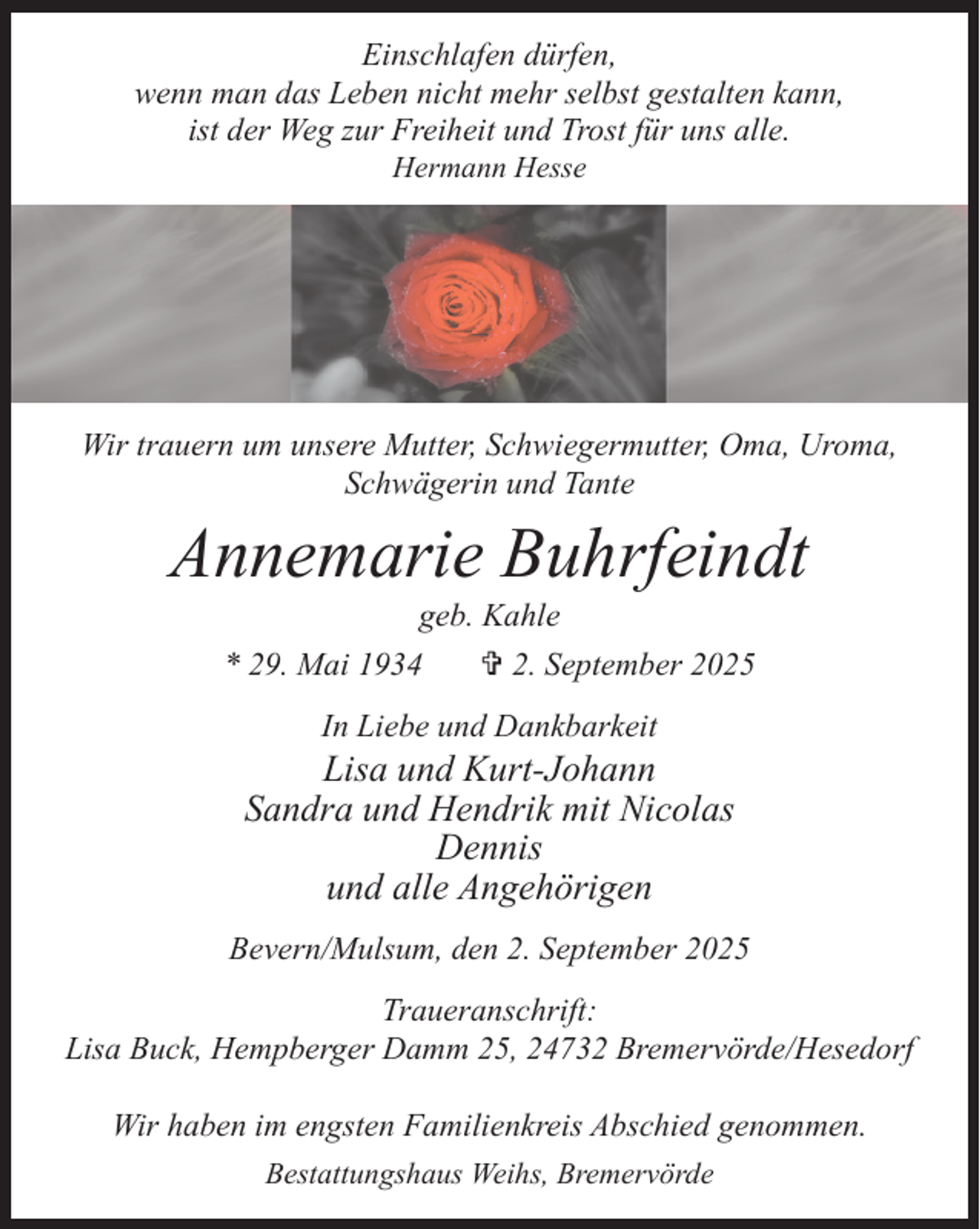 <p>Einschlafen dürfen,<br />Einschlafen<br />dürfen,<br />wenn man das Leben nicht mehr selbst gestalten kann,<br />wenn man das<br />Leben<br />nicht<br />mehrund<br />selbst<br />gestalten<br />ist der Weg zur Freiheit<br />Trost für<br />uns alle. kann,<br />Hermann<br />ist der Weg zur Freiheit<br />undHesse<br />Trost für uns alle.</p><p>Hermann Hesse</p><p>Wir trauern<br />unsere<br />Mutter,<br />Schwiegermutter,<br />Oma,<br />Uroma,<br />Wirum<br />trauern<br />um unsere<br />Mutter,<br />Schwiegermutter, Oma,<br />Uroma,<br />Schwägerin<br />Tante<br />Schwägerin<br />undundTante</p><p>Annemarie Buhrfeindt<br />Annemarie<br />Buhrfeindt<br />geb. Kahle</p><p>* 29. Mai 1934<br />* 29. Mai 1934</p><p>geb.<br />Kahle<br />V 2.<br />September</p><p>2025</p><p>V 2. September 2025</p><p>In Liebe und Dankbarkeit</p><p>Liebe<br />und Dankbarkeit<br />Lisa Inund<br />Kurt-Johann<br />Sandra und<br />Hendrik<br />mit Nicolas<br />Lisa und Kurt-Johann<br />Dennis<br />Sandra und<br />Hendrik mit Nicolas<br />und alle Angehörigen<br />Dennis</p><p>und alle<br />Bevern/Mulsum,<br />denAngehörigen<br />2. September 2025<br />Bevern/Mulsum,<br />den 2. September 2025<br />Traueranschrift:<br />Lisa Buck, Hempberger Damm 25, 24732 Bremervörde/Hesedorf<br />Traueranschrift:<br />Lisa Buck, Hempberger Damm 25, 24732 Bremervörde/Hesedorf</p><p>Wir haben im engsten Familienkreis Abschied genommen.<br />Bestattungshaus Weihs, Bremervörde</p><p>Wir haben im engsten Familienkreis Abschied genommen.</p>