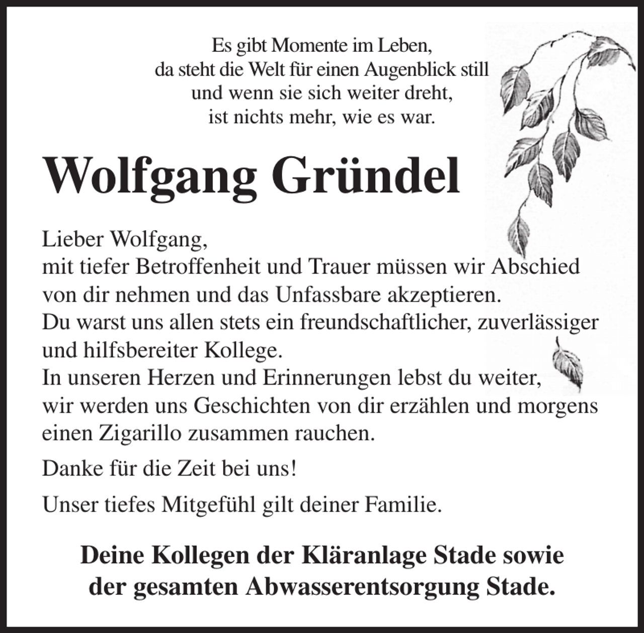 <p>Es gibt Momente im Leben,<br />da steht die Welt für einen Augenblick still<br />und wenn sie sich weiter dreht,<br />ist nichts mehr, wie es war.<br />Wolfgang Gründel<br />Lieber Wolfgang,<br />mit tiefer Betroffenheit und Trauer müssen wir Abschied von dir nehmen und das Unfassbare akzeptieren.<br />Du warst uns allen stets ein freundschaftlicher, zuverlässiger und hilfsbereiter Kollege.<br />In unseren Herzen und Erinnerungen lebst du weiter,<br />wir werden uns Geschichten von dir erzählen und morgens einen Zigarillo zusammen rauchen.<br />Danke für die Zeit bei uns!<br />Unser tiefes Mitgefühl gilt deiner Familie.<br />Deine Kollegen der Kläranlage Stade sowie<br />der gesamten Abwasserentsorgung Stade.</p>