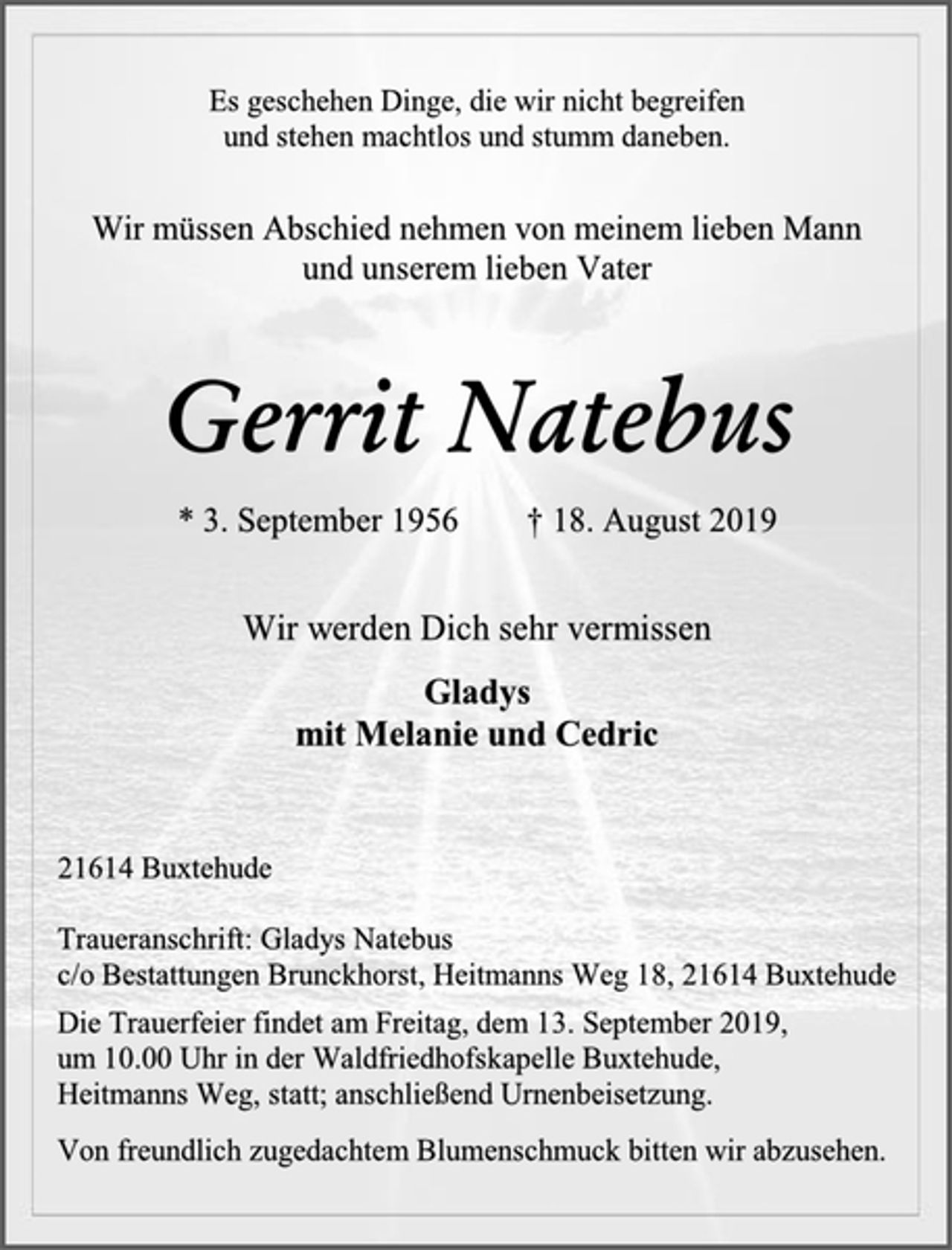 <p>Es geschehen Dinge, die wir nicht begreifen und stehen machtlos und stumm daneben.</p><p>Wir müssen Abschied nehmen von meinem lieben Mann und unserem lieben Vater</p><p>Gerrit Natebus<br />* 3. September 1956 † 18. August 2019</p><p>Wir werden Dich sehr vermissen<br />Gladys mit Melanie und Cedric</p><p>21614 Buxtehude</p><p>Traueranschrift: Gladys Natebus c/o Bestattungen Brunckhorst, Heitmanns Weg 18, 21614 Buxtehude<br />Die Trauerfeier findet am Freitag, dem 13. September 2019, um 10.00 Uhr in der Waldfriedhofskapelle Buxtehude, Heitmanns Weg, statt; anschließend Urnenbeisetzung.<br />Von freundlich zugedachtem Blumenschmuck bitten wir abzusehen.</p>