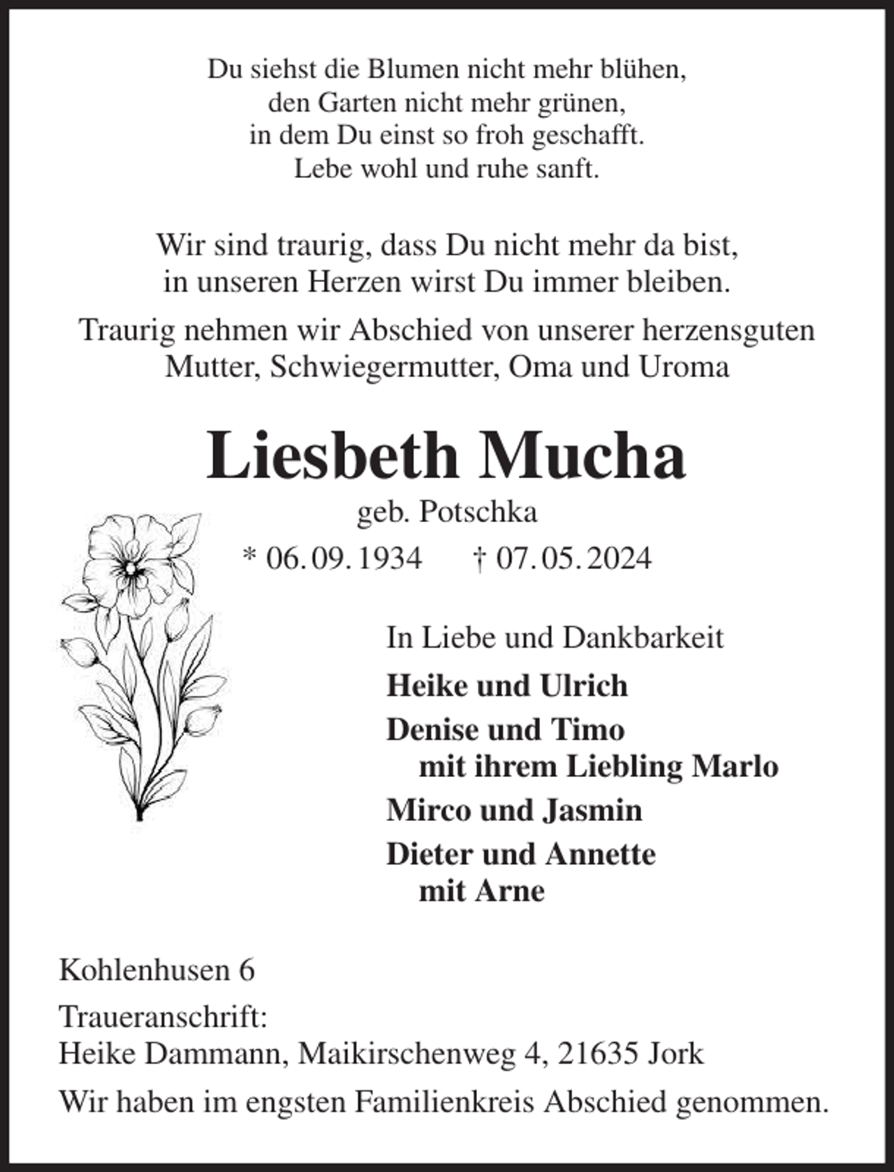 <p>Du siehst die Blumen nicht mehr blühen,<br />den Garten nicht mehr grünen,<br />in dem Du einst so froh geschafft.<br />Lebe wohl und ruhe sanft.<br />Wir sind traurig, dass Du nicht mehr da bist,<br />in unseren Herzen wirst Du immer bleiben.<br />Traurig nehmen wir Abschied von unserer herzensguten Mutter, Schwiegermutter, Oma und Uroma<br />Liesbeth Mucha<br />geb. Potschka<br />* 06. 09. 1934 † 07. 05. 2024<br />In Liebe und Dankbarkeit<br />Heike und Ulrich<br />Denise und Timo<br />mit ihrem Liebling Marlo<br />Mirco und Jasmin<br />Dieter und Annette<br />mit Arne<br />Kohlenhusen 6<br />Traueranschrift:<br />Heike Dammann, Maikirschenweg 4, 21635 Jork<br />Wir haben im engsten Familienkreis Abschied genommen.</p>