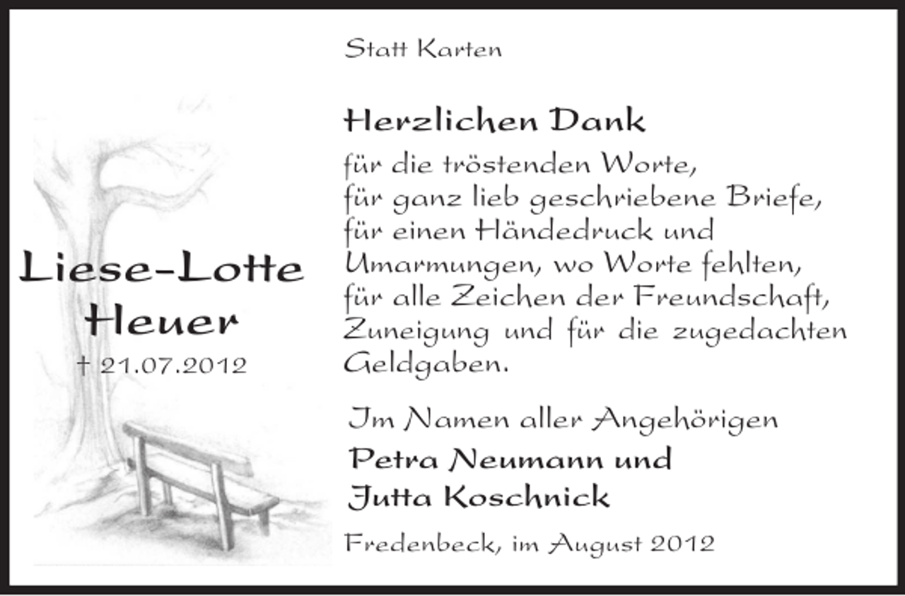<p>Liese-Lotte<br />Heuer<br />† 21.07.2012<br />Statt Karten<br />Herzlichen Dank<br />für die tröstenden Worte,<br />für ganz lieb geschriebene Briefe,<br />für einen Händedruck und<br />Umarmungen, wo Worte fehlten,<br />für alle Zeichen der Freundschaft,<br />Zuneigung und für die zugedachten Geldgaben.<br />Im Namen aller Angehörigen<br />Petra Neumann und<br />Jutta Koschnick<br />Fredenbeck, im August 2012</p>