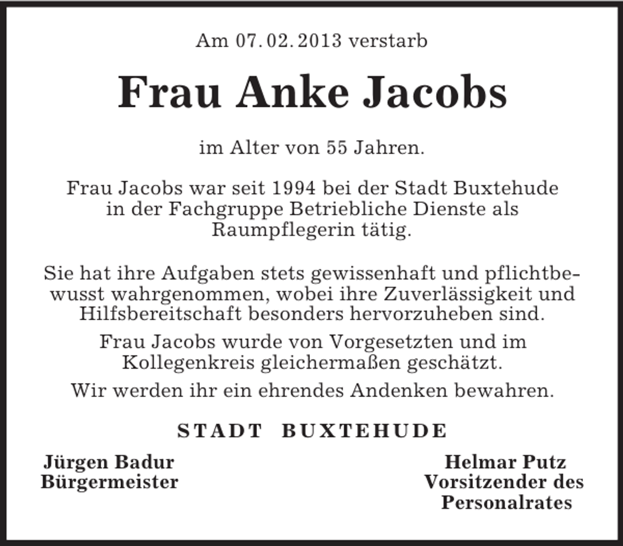 <p>Am 07. 02. 2013 verstarb<br />Frau Anke Jacobs<br />im Alter von 55 Jahren.</p><p>Frau Jacobs war seit 1994 bei der Stadt Buxtehude<br />in der Fachgruppe Betriebliche Dienste als<br />Raumpflegerin tätig.</p><p>Sie hat ihre Aufgaben stets gewissenhaft und pflichtbewusst wahrgenommen, wobei ihre Zuverlässigkeit und<br />Hilfsbereitschaft besonders hervorzuheben sind.<br />Frau Jacobs wurde von Vorgesetzten und im<br />Kollegenkreis gleichermaßen geschätzt.<br />Wir werden ihr ein ehrendes Andenken bewahren.<br />S T A D T B U X T E H U D E<br />Jürgen Badur Helmar Putz<br />Bürgermeister Vorsitzender des<br />Personalrates</p>